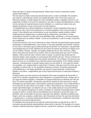 44
dentro del agua, la chupa a ella golosamente. Debes tener el mismo sentimiento cuando
respiras hacia adentro.
De esta manera el poder vital pasara del principio eterico a todo tu alrededor. De acuerdo a
este carácter, cada individuo sentirá esta entrada del poder vital a través de los poros de
diferentes maneras. Cuando después de cierta cantidad de tiempo y repetidos ejercicios, este
capacitado en inhalar a través de los pulmones y con todo el cuerpo simultáneamente, conecta
los dos sistemas de respiración para tu deseo inhalado, i.e., respirar por salud, éxito, paz,
manejo de pasiones o lo que sea necesites con más urgencia.
El cumplimiento de tu deseo (impartido en el presente y modos manejados) tiene que ser
realizado no solo a través de los pulmones y el sistema sanguíneo sino a través de todo el
cuerpo. Si has obtenido una cierta destreza en este experimento, puedes también exhalar
mágicamente por imaginar que, en cada una de las respiraciones para afuera, tu estas
secretando lo contrario a tu deseo tal como debilidad, fallas, problemas, y así sucesivamente.
Si has tenido éxito en exhalar e inhalar a través de tus pulmones y todo el cuerpo, el ejercicio
esta completado.
El próximo ejercicio verá con el control de tu cuerpo. Necesita una gran destreza para sentarte
quietamente y confortablemente, y por lo tanto, es necesario aprender como hacerlo. Sentarse
en una silla, en tal manera que tu espina dorsal que de derecha. En el principio, está permitido
estar plegado atrás en la silla. Mantiene los pies juntos de manera que formen un ángulo recto
con tus rodillas. Siéntate relajado, sin ningún compromiso de los otros músculos, ambas
manos descansan suavemente en tus muslos. Pone un reloj alarma para que suene 5 minutos
después. Ahora cierra tus ojos y observa todo tu cuerpo. Lo primero que notaras que los
músculos llegan a estar cansados en consecuencia del estimulo nervioso. Fuerza tu mismo tan
energéticamente como puedas para estar sentado quietamente. Sin embargo, este ejercicio que
parece fácil de ser, en realidad es muy dificultoso para el principiante. Si las rodillas tienden a
separarse constantemente, tu puedes atarlas juntas con una cuerda. Si eres capaz de sentarte
sin sacudidas y sin ningún esfuerzo especial por 5 minutos, cada nuevo ejercicio tiene que ser
extendido un minuto más. Si has manejado sentarte por al menos 30 minutos quietamente,
confortablemente y sin ningún problema, este ejercicio estará terminado. Cuando hayas
llegado a este punto, comprenderás que no hay mejor posición para el cuerpo para relajarse y
descansar.
Si alguien desea usar estos ejercicios de transporte físico para el propósito de desarrollar el
poder de la voluntad, el puede hacer varios transportes a su propia discreción, siempre que el
sea capaz de sentarse relajado y confortable sin ninguna distracción en absoluto por toda una
hora. El sistema yoga Indio recomienda y describe un montón de tales posiciones ( asana),
afirmando que uno puede ganar varios poderes ocultos por manejarlos. Uno no debe decidir si
en la fuerza de de estos asanas ese tal poder se libera. Necesitamos una cierta posición para
nuestro desarrollo mágico, no importa cual sea, el mas simple puede ser el que describimos
arriba. Ello significa tranquilizar el cuerpo y fortalecer la voluntad. El principal punto siempre
será que la mente y el alma están en necesidad de una no distractiva acción del cuerpo, un
problema para ser discutido en ejercicios especiales más adelante. Aquellos estudiantes que
llegan a estar muy cansados, mental tanto como físicamente en hacer los ejercicios del primer
y segundo paso, y se duerme regularmente durante la concentración y meditación, hará mejor
practicarlos en la mencionado posición.
El estudiante tiene que practicar este tipo de control del cuerpo en cada día de su vida. El
encontrará una gran guía de oportunidad por observación y atención. Por ejemplo si te sientes
cansado, esfuérzate para hacer alguna cosa más, a pesar de tu cansancio, sin tener en cuenta de
 