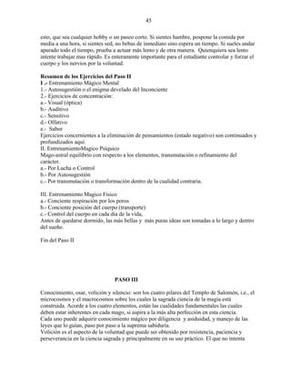 45
esto, que sea cualquier hobby o un paseo corto. Si sientes hambre, pospone la comida por
media a una hora, si sientes sed, no bebas de inmediato sino espera un tiempo. Si sueles andar
apurado todo el tiempo, prueba a actuar más lento y de otra manera. Quienquiera sea lento
intente trabajar mas rápido. Es enteramente importante para el estudiante controlar y forzar el
cuerpo y los nervios por la voluntad.
Resumen de los Ejercicios del Paso II
I .- Entrenamiento Mágico Mental
1.- Autosugestión o el enigma develado del Inconciente
2.- Ejercicios de concentración:
a.- Visual (óptica)
b.- Auditivo
c.- Sensitivo
d.- Olfativo
e.- Sabor
Ejercicios concernientes a la eliminación de pensamientos (estado negativo) son continuados y
profundizados aquí.
II. EntrenamientoMagico Psíquico
Mago-astral equilibrio con respecto a los elementos, transmutación o refinamiento del
carácter.
a.- Por Lucha o Control
b.- Por Autosugestión
c.- Por transmutación o transformación dentro de la cualidad contraria.
III. Entrenamiento Magico Fisico
a.- Conciente respiración por los poros
b.- Conciente posición del cuerpo (transporte)
c.- Control del cuerpo en cada día de la vida,
Antes de quedarse dormido, las más bellas y más puras ideas son tomadas a lo largo y dentro
del sueño.
Fin del Paso II
PASO III
Conocimiento, osar, volición y silencio: son los cuatro pilares del Templo de Salomón, i.e., el
microcosmos y el macrocosmos sobre los cuales la sagrada ciencia de la magia está
construida. Acorde a los cuatro elementos, están las cualidades fundamentales las cuales
deben estar inherentes en cada mago, si aspira a la más alta perfección en esta ciencia.
Cada uno puede adquirir conocimiento mágico por diligencia y asiduidad, y manejo de las
leyes que lo guían, paso por paso a la suprema sabiduría.
Volición es el aspecto de la voluntad que puede ser obtenido por resistencia, paciencia y
perseverancia en la ciencia sagrada y principalmente en su uso práctico. El que no intenta
 