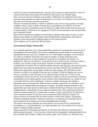 46
satisfacer su pura curiosidad solamente, sino que está con gran seriedad dispuesto a entrar al
camino de las alturas más nobles de la sabiduría, debe poseer una voluntad capaz.
Osar: el que no teme de sacrificios ni de estorbos, indiferente a las opiniones de las otras
personas, quien mantiene su objetivo firmemente en su mente, no le importa si el se encuentra
con éxito o con fracasos, develara el misterio.
Silencio: El jactarse de hablar y exhibir su sabiduría nunca será un mago genuino. El mago
verdadero nunca se hará evidente el mismo de su autoridad, por el contrario, el no hará
cualquier cosa para manifestarse como tal. Silencio es poder. Será lo más reticente acerca de
su conocimiento y experiencia, sin segregarse el mismo de otras personas, mas será premiado
por la Suprema Fuente.
Quien tiene el propósito de adquirir conocimiento y sabiduría debe hacer su mayor o sumo
esfuerzo para obtener las mencionados cuatro fundamentales mencionadas, para nada en
absoluto, estará alcanzando la sagrada magia sin esos requerimientos.
Ahora sigamos con los ejercicios del tercer paso.
Entrenamiento Mágico Mental (III)
En el segundo grado del curso, hemos aprendido a practicar la concentración sensorial por el
entrenamiento de cada sentido. En este paso, ampliaremos nuestro poder de concentración,
expandiendo de uno a dos o tres sentidos a la vez. Citaré algunos ejemplos, con la ayuda de
los cuales el estudiante adiestrado será capaz de arreglar su propia esfera de acción.
Imagina plásticamente un reloj colgando en la pared con su péndulo moviéndose. Tu
imaginación debe ser así perfecta y construida tal como si estuviera ahí, en forma evidente y
de hecho, que un reloj cuelgue de la pared. Tomarlo en doble imaginación de verlo y
escucharlo por 5 minutos. En el comienzo tendrás éxito por solo segundos, pero por frecuentes
repeticiones serás capaz de mantenerlo por un rato mas largo. Práctica hace la perfección.
Repite este experimento con un objeto similar tal como un gong, del cual debes no solo
escuchar su sonido, sino también la persona que lo golpea. O trata de imaginar que ves un
arroyo y escuchas el correr del agua. O un campo de maíz movido por el viento y estás
escuchando el susurro de la brisa. Ahora prueba un cambio y mira por experimentos similares,
arreglándolos de tal manera que dos o mas sentidos estén comprometidos, e.g., donde los ojos
y el sentido del tacto estén combinados. Todos los sentidos tienen que estar rápidos y
entrenados para la concentración. Deberías hacer un punto especial de ver, escuchar y sentir,
todo lo que es indispensable para progresar en magia. No puedo enfatizar bastante la alta
significancia que estos ejercicios tienen para el desarrollo del mago. Practica estos ejercicios
cuidadosamente y diariamente. Si eres capaz de mantener dos o tres concentraciones de los
sentidos al mismo tiempo por 5 minutos por lo menos, tu tarea estará hecha. Si comienzas a
sentir cansancio durante los ejercicios de concentración, debes detenerte. Pospone los
ejercicios hasta un momento más favorable cuando te sientas apto mental y físicamente.
Cuidado de quedarte dormido durante los ejercicios. La experiencia ha mostrado que las
horas tempranas de la mañana son la más aconsejable para el trabajo.
Tan pronto como hayas obtenido una cierta destreza en los ejercicios de concentración
precedentes y si, consecuentemente eres capaz de juntar dos o tres sentidos a la vez por al
menos 5 minutos, puedes continuar.
Elige una posición confortable nuevamente, lo cual para todo trabajo de concentración es
absolutamente necesario. Cierra tus ojos y forma una foto imaginaria a toda plasticidad de un
bien conocido lugar del país, ciudad, casa, jardín, prado, calor, madera, etc. Mantiene esta
 