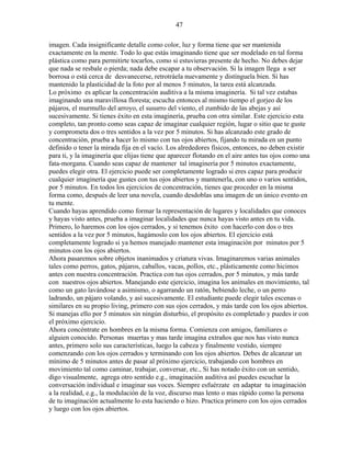 47
imagen. Cada insignificante detalle como color, luz y forma tiene que ser mantenida
exactamente en la mente. Todo lo que estás imaginando tiene que ser modelado en tal forma
plástica como para permitirte tocarlos, como si estuvieras presente de hecho. No debes dejar
que nada se resbale o pierda; nada debe escapar a tu observación. Si la imagen llega a ser
borrosa o está cerca de desvanecerse, retrotráela nuevamente y distínguela bien. Si has
mantenido la plasticidad de la foto por al menos 5 minutos, la tarea está alcanzada.
Lo próximo es aplicar la concentración auditiva a la misma imaginería. Si tal vez estabas
imaginando una maravillosa floresta; escucha entonces al mismo tiempo el gorjeo de los
pájaros, el murmullo del arroyo, el susurro del viento, el zumbido de las abejas y así
sucesivamente. Si tienes éxito en esta imaginería, prueba con otra similar. Este ejercicio esta
completo, tan pronto como seas capaz de imaginar cualquier región, lugar o sitio que te guste
y comprometa dos o tres sentidos a la vez por 5 minutos. Si has alcanzado este grado de
concentración, prueba a hacer lo mismo con tus ojos abiertos, fijando tu mirada en un punto
definido o tener la mirada fija en el vacío. Los alrededores físicos, entonces, no deben existir
para ti, y la imaginería que elijas tiene que aparecer flotando en el aire antes tus ojos como una
fata-morgana. Cuando seas capaz de mantener tal imaginería por 5 minutos exactamente,
puedes elegir otra. El ejercicio puede ser completamente logrado si eres capaz para producir
cualquier imaginería que gustes con tus ojos abiertos y mantenerla, con uno o varios sentidos,
por 5 minutos. En todos los ejercicios de concentración, tienes que proceder en la misma
forma como, después de leer una novela, cuando desdoblas una imagen de un único evento en
tu mente.
Cuando hayas aprendido como formar la representación de lugares y localidades que conoces
y hayas visto antes, prueba a imaginar localidades que nunca hayas visto antes en tu vida.
Primero, lo haremos con los ojos cerrados, y si tenemos éxito con hacerlo con dos o tres
sentidos a la vez por 5 minutos, hagámoslo con los ojos abiertos. El ejercicio está
completamente logrado si ya hemos manejado mantener esta imaginación por minutos por 5
minutos con los ojos abiertos.
Ahora pasaremos sobre objetos inanimados y criatura vivas. Imaginaremos varias animales
tales como perros, gatos, pájaros, caballos, vacas, pollos, etc., plásticamente como hicimos
antes con nuestra concentración. Practica con tus ojos cerrados, por 5 minutos, y más tarde
con nuestros ojos abiertos. Manejando este ejercicio, imagina los animales en movimiento, tal
como un gato lavándose a asimismo, o agarrando un ratón, bebiendo leche, o un perro
ladrando, un pájaro volando, y así sucesivamente. El estudiante puede elegir tales escenas o
similares en su propio living, primero con sus ojos cerrados, y más tarde con los ojos abiertos.
Si manejas ello por 5 minutos sin ningún disturbio, el propósito es completado y puedes ir con
el próximo ejercicio.
Ahora concéntrate en hombres en la misma forma. Comienza con amigos, familiares o
alguien conocido. Personas muertas y mas tarde imagina extraños que nos has visto nunca
antes, primero solo sus características, luego la cabeza y finalmente vestido, siempre
comenzando con los ojos cerrados y terminando con los ojos abiertos. Debes de alcanzar un
mínimo de 5 minutos antes de pasar al próximo ejercicio, trabajando con hombres en
movimiento tal como caminar, trabajar, conversar, etc., Si has notado éxito con un sentido,
digo visualmente, agrega otro sentido e.g., imaginación auditiva así puedes escuchar la
conversación individual e imaginar sus voces. Siempre esfuérzate en adaptar tu imaginación
a la realidad, e.g., la modulación de la voz, discurso mas lento o mas rápido como la persona
de tu imaginación actualmente lo esta haciendo o hizo. Practica primero con los ojos cerrados
y luego con los ojos abiertos.
 