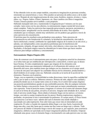 48
Si has obtenido éxito en este campo también, concentra tu imaginación en personas extrañas,
reteniendo sus características y voces. Ellos pueden ser personas de ambos sexos y de la edad
que sea. Después de esto imagina personas de otras razas, hombres, mujeres, jóvenes y viejos,
niños, e.g., Negros, Indios, Chinos, Japoneses, etc. Hace cambios con libros o magazines.
Visitas a museos pueden servir también a este propósito.
Habiendo manejado todo esto y manteniendo la imaginación por 5 minutos con los ojos
cerrados tanto como con los ojos abiertos, tu entrenamiento mágico mental del tercer paso
estará completo. Todos los ejercicios han requerido perseverancia, paciencia, persistencia y
resistencia para arreglárselas con las enormes dificultades de la tarea. Pero aquellos
estudiantes que se manejen, estarán muy satisfechos con los poderes que ganaron a través de
estos ejercicios de concentración.
El próximo paso les enseñará como profundizar estos poderes. Tales ejercicios de
concentración no solo fortalecerán la voluntad y la facultad de concentración, sino todo la
fuerza intelectual y mental, cambiando las capacidades mágicas de la mente en un alto nivel, y
además, son indispensables como una práctica preliminar para la transferencia del
pensamiento, telepatía, divagar mental, televisión, clarividencia y otras cosas mas. Sin estas
facultades, el discípulo mágico nunca las obtendrá por lo tanto tienes que hacer muchos
esfuerzos para trabajar cuidadosa y concientemente.
Entrenamiento Mágico Psíquico (III)
Antes de comenzar con el entrenamiento para este paso, el equipoise astral de los elementos
en el alma tiene que ser establecido por introspección y autocontrol, a menos que, te desees
hacer bromas. Si estás completamente seguro que ninguno de los elementos está
prevaleciendo tienes que mantenerte trabajando en el refinamiento del carácter, en el
desarrollo del curso, pero también tienes que trabajar con los elementos en el cuerpo astral.
La tarea de este paso será adquirir las cualidades básicas de los elementos, produciéndolos y
disolviéndolos en el cuerpo como sea. Habiendo conocido ya la teoría de la acción de los
elementos. Pasemos con la práctica.
Fuego, con su expansión o extensibilidad en todas direcciones, tiene la específica cualidad del
calor y por lo tanto es esférica. Debemos entonces. Primero de todo, adquirir esta cualidad y
producirla donde sea en el cuerpo tanto como en el alma. En el control del cuerpo elegimos
una posición permitiéndonos quedar en una confortable posición, libre de cualquier molestia;
los Indios llaman a esta posición Asana. Por lo tanto para un mejor entendimiento usaremos
esta expresión. Toma la posición asana e imagínate a ti mismo en el centro del elemento fuego
el cual en la forma de una pelota, envuelve el universo. Imagina todo alrededor de ti, incluso
todo el universo siendo fuego. Ahora inhala el elemento fuego con tus narices y al mismo
tiempo, con todo tu cuerpo (respiración por los poros). Realiza respiraciones regulares y
profundas, sin presionar el aire o tensionando los pulmones. El cuerpo astral y el físico tienen
que parecerse a un barco vacío adentro del cual el elemento esta siendo inhalado o
succionado con cada respiración. Este calor tiene que crecer más en intensidad con cada
respiración. El calor y el poder de expansión deben llegar a ser muy fuerte, la presión del
fuego mas alta y mas alta, hasta que te sientas tan fino como un fuego rojo y caliente. Todo
este proceso de inhalar el elemento fuego a través del cuerpo es, por supuesto, pura ocurrencia
imaginaria y debería ser ejercitada con la mejor imaginación plástica del elemento. Empezar
inhalando unas pocas veces el elemento fuego e incrementarlo con cada ejercicio una vez más.
 