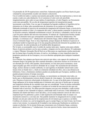 49
Un promedio de 20-30 respiraciones estará bien. Solamente pupilos con físico fuerte de gran
voluntad les está permitido exceder este número a discreción.
Usa el cordón de nudos o cuentas nuevamente para poder contar las respiraciones y mover una
cuenta o nudo con cada inhalación. En el comienzo el calor será solo percibido
imaginariamente, pero cada vez que repitas el experimento, el calor llegará a ser físicamente
como más perceptible. De un alza de temperatura (quiebre de transpiración) puede
incrementar a una fiebre. Una vez que el estudiante ha logrado establecer el equilibrio de los
elementos en el alma, tales acumulaciones de elementos en su cuerpo no lo dañaran.
Habiendo terminado el ejercicio de acumulación imaginaria del elemento fuego, a través de la
imaginación sentirás el calor y la expansión del calor, y ahora puedes comenzar el ejercicio en
la sucesión contraria, inhalando normalmente a través de la boca y exhalando a través de esta
y por los poros adentro del universo nuevamente. El número de respiraciones hechas cuando
exhalas el elemento tiene que corresponder exactamente al número de inhalaciones. Por
ejemplo, si comienzas con 7 inhalaciones del elemento fuego, debes exhalar también siete
veces el elemento fuego. Esto es muy importante, porque despues de finalizar el ejercicio el
estudiante tendrá la impresión que ni la mas pequeña partícula del elemento ha quedado en él,
y la sensación de calor producida en él también debe desaparecer.
Por lo tanto, es aconsejable usar el cordón de cuentas tanto para inspirar como para exhalar.
Hacer el ejercicio primero con los ojos cerrados y después con los ojos abiertos. El explorador
y viajero Tibetano Alexandro David-Neel en su libro pone un experimento similar practicado
por los lamas bajo el nombre de tumo, el cual es, sin embargo, es muy imperfecto para los
propósitos prácticos de los Europeos y no es en absoluto apropiado para cualquier estudiante
de magia.
En el Oriente, hay adeptos que hacen este ejercicio por años y son capaces de condensar el
elemento fuego a tal grado que ellos caminan desnudos y descalzos incluso en el invierno sin
ser afectado por el frío; ellos pueden, efectivamente, en solo unos pocos momentos, secar
capas mojadas que ellos envuelven alrededor de su cuerpo. Por acumulación del elemento
fuego, incluso afectan su medio ambiente, lo cual significa el alrededor natural tanto como
tienen éxito en fundir nieve y hielo no solamente alrededor de ellos, sino a una distancia de
kilómetros. Estos y fenómenos similares pueden ser producidos por Europeos, también si ellos
pueden proporcionarse el tiempo necesario.
Para nuestro progreso en magia, sin embargo, no necesitamos un elemento sino todos, un
hecho que es absolutamente correcto desde el punto de vista magico. Asi mucha atención por
esto. Pasemos al ejercicio relacionado al elemento aire. Lo que se ha dicho para el elemento
fuego aplíquese en la misma medida para el elemento aire, pero por el hecho que se trata de
una imagineria distinta de los sentidos tiene que ser considerada. Toma la misma confortable
posición, cierras tus ojos, e imagínate a ti mismo en la mitad de una masa de aire que esta
llenando todo el universo. No debes percibir ninguna cosa que este alrededor y nada existirá
para ti excepto el aire- llenando el espacio y abarcando todo el universo. Estás inhalando el
elemento aire dentro del barco vacío del alma, y en el cuerpo material a través de todo con la
respiración por los pulmones y poros. Cada respiración está llenando todo el cuerpo a un
incremento extensivo y con más aire. Has podido mantener la imaginación de tu cuerpo siendo
llenado con aire por cada una de las respiraciones de tal manera que se parece a un balón.
Combina a la misma vez, con la imaginación, que tu cuerpo llega a ser más liviano, tan liviano
como el aire mismo. La sensación de liviandad es tan intensa que finalmente no sentirías tu
cuerpo en absoluto. En la misma forma que comenzaste con el elemento fuego, comienza
ahora con 7 inhalaciones y 7 exhalaciones. Con este ejercicio hecho, tienes nuevamente la
 
