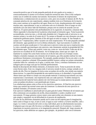 50
sensación positiva que ni la más pequeña partícula de aire queda en tu cuerpo, y
consecuentemente te sientes en la misma condición normal de antes. Para evitar cualquier
conteo usa el cordón de cuentas nuevamente. Incrementa el número de respiraciones
(inhalaciones y exhalaciones) de un ejercicio a otro, pero sin exceder el número de 40. Por la
constante práctica de este experimento, adeptos tendrán éxito en el fenómeno de levitación
tales como caminar en la superficie del agua, flotar en el aire, desplazamientos del cuerpo y
muchos más, especialmente si uno se concentra solo en el elemento. Pero el mago no está
satisfecho con este único lado del fenómeno, porque esto no estaría de acuerdo con sus
objetivos. El quiere penetrar más profundamente en la cognición, la maestría y alcanzar más.
Ahora siguiendo la descripción de la práctica relacionado al elemento agua. Toma la posición
acostumbrada, cierra tus ojos, y olvida todo alrededor de ti. Imagina todo el universo es un
enorme océano y tu estás en el centro de él. Tu cuerpo es llenado con este elemento con cada
respiración pulmones-poros. Sentirás el frío del agua en todo tu cuerpo. Si has llenado tu
cuerpo con 7 respiraciones, debes vaciarlo con siete respiraciones. Ni la más pequeña cantidad
del elemento agua quedará en ti en la última exhalación. Aquí nuevamente el cordón de
cuentas será de gran ayuda para ti. Con cada nuevo ejercicio toma una nueva respiración más.
Lo más a menudo que practiques este ejercicio, más claramente sentirás la propiedad del frío
del elemento agua. Tienes que sentirlo, como sea, como un trozo de hielo. Cada uno de los
ejercicios no excederá de los 20 minutos. Así el tiempo pasa, tienes que ser capaz de
mantener tu cuerpo frío como hielo incluso en el día de más calor en el tiempo verano.
Adeptos orientales manejan este elemento de tal manera, que ellos pueden realizar los más
asombrosos fenómenos correctamente. Por ejemplo, pueden producir lluvia con calor o en día
de verano y pararla a voluntad. Ellos pueden prohibir truenos, calmar un océano estruendoso,
controlar todos los animales en el agua, y mucho más. Estos y similares fenómenos no son
milagros para un mago real que los entiende perfectamente.
Queda la descripción del último elemento, el elemento tierra. Toma tu posición de rutina
como hiciste antes. Esta vez, imagina todo el universo siendo la tierra, contigo sentado en el
medio de ella. Pero no imagines la tierra como un pedazo de arcilla, sino siendo una materia
densa terrosa. La específica propiedad de esta materia terrosa es la densidad y la gravedad.
Ahora tienes que llenar tu cuerpo con este pesado material. Comienza nuevamente con siete
respiraciones e incrementa una respiración más con cada ejercicio. Tú debes manejar la
concentración del material tierra adentro de ti de forma que tu cuerpo parezca tan pesado
como un pedazo de plomo y casi paralizado por el peso.
Las exhalaciones pasan como se hizo en los ejercicios anteriores. Al final de este ejercicio
tienes que sentirte tan normal como antes de comenzar. La duración de este ejercicio es
también limitada a 20 minutos como lo más.
Este ejercicio (sadhana) es practicado por un gran guía de Lamas Tibetanos de tal manera que
ellos comienzan con un pedazo de arcilla, diseccionándolo y yendo a meditar en el
nuevamente. El mago genuino conoce mejor como aprovechar este elemento en una manera
más simple y manejarlo sin tal dificultad en el proceso de meditación.
El color de los diferentes elementos puede servir como un útil soporte para la imaginación,
tanto como el fuego es rojo, el aire es azul, el agua es azul verdoso y la tierra amarillo, café o
negro. La visión o sensación del color es muy individual, pero no absolutamente necesaria.
Cualquiera que crea que ello favorece su trabajo puede usarlo en el comienzo. La materia
importante en nuestros ejercicios es la imaginación sensorial. Después del largo encanto de
los ejercicios, todos deberían ser capaces, por ejemplo, de producir calor con el elemento
 