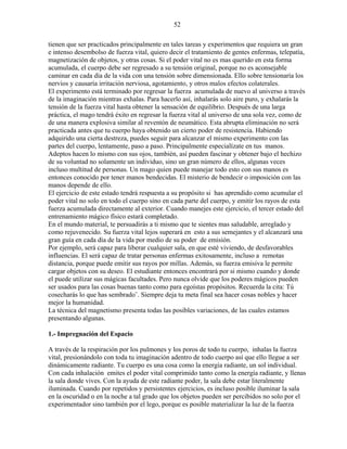52
tienen que ser practicados principalmente en tales tareas y experimentos que requiera un gran
e intenso desembolso de fuerza vital, quiero decir el tratamiento de gentes enfermas, telepatía,
magnetización de objetos, y otras cosas. Si el poder vital no es mas querido en esta forma
acumulada, el cuerpo debe ser regresado a su tensión original, porque no es aconsejable
caminar en cada día de la vida con una tensión sobre dimensionada. Ello sobre tensionaría los
nervios y causaría irritación nerviosa, agotamiento, y otros malos efectos colaterales.
El experimento está terminado por regresar la fuerza acumulada de nuevo al universo a través
de la imaginación mientras exhalas. Para hacerlo así, inhalarás solo aire puro, y exhalarás la
tensión de la fuerza vital hasta obtener la sensación de equilibrio. Después de una larga
práctica, el mago tendrá éxito en regresar la fuerza vital al universo de una sola vez, como de
de una manera explosiva similar al reventón de neumático. Esta abrupta eliminación no será
practicada antes que tu cuerpo haya obtenido un cierto poder de resistencia. Habiendo
adquirido una cierta destreza, puedes seguir para alcanzar el mismo experimento con las
partes del cuerpo, lentamente, paso a paso. Principalmente especialízate en tus manos.
Adeptos hacen lo mismo con sus ojos, también, así pueden fascinar y obtener bajo el hechizo
de su voluntad no solamente un individuo, sino un gran número de ellos, algunas veces
incluso multitud de personas. Un mago quien puede manejar todo esto con sus manos es
entonces conocido por tener manos bendecidas. El misterio de bendecir o imposición con las
manos depende de ello.
El ejercicio de este estado tendrá respuesta a su propósito si has aprendido como acumular el
poder vital no solo en todo el cuerpo sino en cada parte del cuerpo, y emitir los rayos de esta
fuerza acumulada directamente al exterior. Cuando manejes este ejercicio, el tercer estado del
entrenamiento mágico físico estará completado.
En el mundo material, te persuadirás a ti mismo que te sientes mas saludable, arreglado y
como rejuvenecido. Su fuerza vital lejos superará en esto a sus semejantes y el alcanzará una
gran guía en cada día de la vida por medio de su poder de emisión.
Por ejemplo, será capaz para liberar cualquier sala, en que esté viviendo, de desfavorables
influencias. El será capaz de tratar personas enfermas exitosamente, incluso a remotas
distancia, porque puede emitir sus rayos por millas. Además, su fuerza emisiva le permite
cargar objetos con su deseo. El estudiante entonces encontrará por si mismo cuando y donde
el puede utilizar sus mágicas facultades. Pero nunca olvide que los poderes mágicos pueden
ser usados para las cosas buenas tanto como para egoístas propósitos. Recuerda la cita: Tú
cosecharás lo que has sembrado¨. Siempre deja tu meta final sea hacer cosas nobles y hacer
mejor la humanidad.
La técnica del magnetismo presenta todas las posibles variaciones, de las cuales estamos
presentando algunas.
1.- Impregnación del Espacio
A través de la respiración por los pulmones y los poros de todo tu cuerpo, inhalas la fuerza
vital, presionándolo con toda tu imaginación adentro de todo cuerpo así que ello llegue a ser
dinámicamente radiante. Tu cuerpo es una cosa como la energía radiante, un sol individual.
Con cada inhalación emites el poder vital comprimido tanto como la energía radiante, y llenas
la sala donde vives. Con la ayuda de este radiante poder, la sala debe estar literalmente
iluminada. Cuando por repetidos y persistentes ejercicios, es incluso posible iluminar la sala
en la oscuridad o en la noche a tal grado que los objetos pueden ser percibidos no solo por el
experimentador sino también por el lego, porque es posible materializar la luz de la fuerza
 