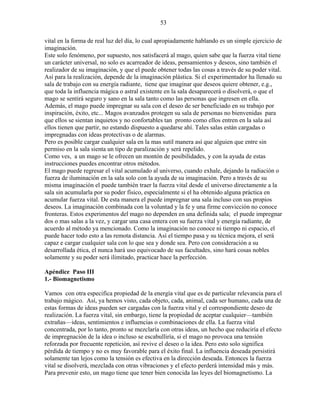 53
vital en la forma de real luz del día, lo cual apropiadamente hablando es un simple ejercicio de
imaginación.
Este solo fenómeno, por supuesto, nos satisfacerá al mago, quien sabe que la fuerza vital tiene
un carácter universal, no solo es acarreador de ideas, pensamientos y deseos, sino también el
realizador de su imaginación, y que el puede obtener todas las cosas a través de su poder vital.
Así para la realización, depende de la imaginación plástica. Si el experimentador ha llenado su
sala de trabajo con su energía radiante, tiene que imaginar que deseos quiere obtener, e.g.,
que toda la influencia mágica o astral existente en la sala desaparecerá o disolverá, o que el
mago se sentirá seguro y sano en la sala tanto como las personas que ingresen en ella.
Además, el mago puede impregnar su sala con el deseo de ser beneficiado en su trabajo por
inspiración, éxito, etc... Magos avanzados protegen su sala de personas no bienvenidas para
que ellos se sientan inquietos y no confortables tan pronto como ellos entren en la sala así
ellos tienen que partir, no estando dispuesto a quedarse ahí. Tales salas están cargadas o
impregnadas con ideas protectivas o de alarmas.
Pero es posible cargar cualquier sala en la mas sutil manera así que alguien que entre sin
permiso en la sala sienta un tipo de paralización y será repelido.
Como ves, a un mago se le ofrecen un montón de posibilidades, y con la ayuda de estas
instrucciones puedes encontrar otros métodos.
El mago puede regresar el vital acumulado al universo, cuando exhale, dejando la radiación o
fuerza de iluminación en la sala solo con la ayuda de su imaginación. Pero a través de su
misma imaginación el puede también traer la fuerza vital desde el universo directamente a la
sala sin acumularla por su poder físico, especialmente si el ha obtenido alguna práctica en
acumular fuerza vital. De esta manera el puede impregnar una sala incluso con sus propios
deseos. La imaginación combinada con la voluntad y la fe y una firme convicción no conoce
fronteras. Estos experimentos del mago no dependen en una definida sala; el puede impregnar
dos o mas salas a la vez, y cargar una casa entera con su fuerza vital y energía radiante, de
acuerdo al método ya mencionado. Como la imaginación no conoce ni tiempo ni espacio, el
puede hacer todo esto a las remota distancia. Así el tiempo pasa y su técnica mejora, el será
capaz e cargar cualquier sala con lo que sea y donde sea. Pero con consideración a su
desarrollada ética, el nunca hará uso equivocado de sus facultades, sino hará cosas nobles
solamente y su poder será ilimitado, practicar hace la perfección.
Apéndice Paso III
1.- Biomagnetismo
Vamos con otra especifica propiedad de la energía vital que es de particular relevancia para el
trabajo mágico. Así, ya hemos visto, cada objeto, cada, animal, cada ser humano, cada una de
estas formas de ideas pueden ser cargadas con la fuerza vital y el correspondiente deseo de
realización. La fuerza vital, sin embargo, tiene la propiedad de aceptar cualquier—también
extrañas—ideas, sentimientos e influencias o combinaciones de ella. La fuerza vital
concentrada, por lo tanto, pronto se mezclaría con otras ideas, un hecho que reduciría el efecto
de impregnación de la idea o incluso se escabulliría, si el mago no provoca una tensión
reforzada por frecuente repetición, así revive el deseo o la idea. Pero esto solo significa
pérdida de tiempo y no es muy favorable para el éxito final. La influencia deseada persistirá
solamente tan lejos como la tensión es efectiva en la dirección deseada. Entonces la fuerza
vital se disolverá, mezclada con otras vibraciones y el efecto perderá intensidad más y más.
Para prevenir esto, un mago tiene que tener bien conocida las leyes del biomagnetismo. La
 
