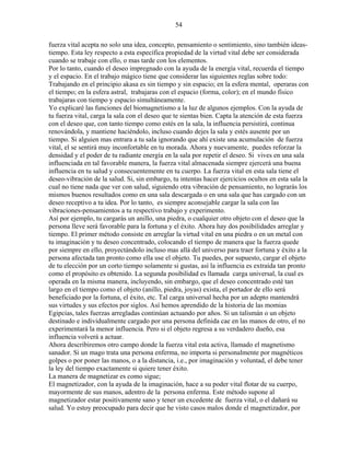 54
fuerza vital acepta no solo una idea, concepto, pensamiento o sentimiento, sino también ideas-
tiempo. Esta ley respecto a esta específica propiedad de la virtud vital debe ser considerada
cuando se trabaje con ello, o mas tarde con los elementos.
Por lo tanto, cuando el deseo impregnado con la ayuda de la energía vital, recuerda el tiempo
y el espacio. En el trabajo mágico tiene que considerar las siguientes reglas sobre todo:
Trabajando en el principio akasa es sin tiempo y sin espacio; en la esfera mental, operaras con
el tiempo; en la esfera astral, trabajaras con el espacio (forma, color); en el mundo físico
trabajaras con tiempo y espacio simultáneamente.
Yo explicaré las funciones del biomagnetismo a la luz de algunos ejemplos. Con la ayuda de
tu fuerza vital, carga la sala con el deseo que te sientas bien. Capta la atención de esta fuerza
con el deseo que, con tanto tiempo como estés en la sala, la influencia persistirá, continua
renovándola, y mantiene haciéndolo, incluso cuando dejes la sala y estés ausente por un
tiempo. Si alguien mas entrara a tu sala ignorando que ahí existe una acumulación de fuerza
vital, el se sentirá muy inconfortable en tu morada. Ahora y nuevamente, puedes reforzar la
densidad y el poder de tu radiante energía en la sala por repetir el deseo. Si vives en una sala
influenciada en tal favorable manera, la fuerza vital almacenada siempre ejercerá una buena
influencia en tu salud y consecuentemente en tu cuerpo. La fuerza vital en esta sala tiene el
deseo-vibración de la salud. Si, sin embargo, tu intentas hacer ejercicios ocultos en esta sala la
cual no tiene nada que ver con salud, siguiendo otra vibración de pensamiento, no lograrás los
mismos buenos resultados como en una sala descargada o en una sala que has cargado con un
deseo receptivo a tu idea. Por lo tanto, es siempre aconsejable cargar la sala con las
vibraciones-pensamientos a tu respectivo trabajo y experimento.
Así por ejemplo, tu cargarás un anillo, una piedra, o cualquier otro objeto con el deseo que la
persona lleve será favorable para la fortuna y el éxito. Ahora hay dos posibilidades arreglar y
tiempo. El primer método consiste en arreglar la virtud vital en una piedra o en un metal con
tu imaginación y tu deseo concentrado, colocando el tiempo de manera que la fuerza quede
por siempre en ello, proyectándolo incluso mas allá del universo para traer fortuna y éxito a la
persona afectada tan pronto como ella use el objeto. Tu puedes, por supuesto, cargar el objeto
de tu elección por un corto tiempo solamente si gustas, así la influencia es extraída tan pronto
como el propósito es obtenido. La segunda posibilidad es llamada carga universal, la cual es
operada en la misma manera, incluyendo, sin embargo, que el deseo concentrado esté tan
largo en el tiempo como el objeto (anillo, piedra, joyas) exista, el portador de ello será
beneficiado por la fortuna, el éxito, etc. Tal carga universal hecha por un adepto mantendrá
sus virtudes y sus efectos por siglos. Así hemos aprendido de la historia de las momias
Egipcias, tales fuerzas arregladas continúan actuando por años. Si un talismán o un objeto
destinado e individualmente cargado por una persona definida cae en las manos de otro, el no
experimentará la menor influencia. Pero si el objeto regresa a su verdadero dueño, esa
influencia volverá a actuar.
Ahora describiremos otro campo donde la fuerza vital esta activa, llamado el magnetismo
sanador. Si un mago trata una persona enferma, no importa si personalmente por magnéticos
golpes o por poner las manos, o a la distancia, i.e., por imaginación y voluntad, el debe tener
la ley del tiempo exactamente si quiere tener éxito.
La manera de magnetizar es como sigue;
El magnetizador, con la ayuda de la imaginación, hace a su poder vital flotar de su cuerpo,
mayormente de sus manos, adentro de la persona enferma. Este método supone al
magnetizador estar positivamente sano y tener un excedente de fuerza vital, o el dañará su
salud. Yo estoy preocupado para decir que he visto casos malos donde el magnetizador, por
 