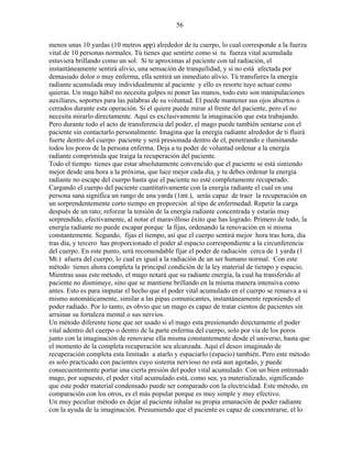 56
menos unas 10 yardas (10 metros app) alrededor de tu cuerpo, lo cual corresponde a la fuerza
vital de 10 personas normales. Tú tienes que sentirte como si tu fuerza vital acumulada
estuviera brillando como un sol. Si te aproximas al paciente con tal radiación, el
instantáneamente sentirá alivio, una sensación de tranquilidad, y si no está afectada por
demasiado dolor o muy enferma, ella sentirá un inmediato alivio. Tú transfieres la energía
radiante acumulada muy individualmente al paciente y ello es resorte tuyo actuar como
quieras. Un mago hábil no necesita golpes ni poner las manos, todo esto son manipulaciones
auxiliares, soportes para las palabras de su voluntad. El puede mantener sus ojos abiertos o
cerrados durante esta operación. Si el quiere puede mirar al frente del paciente, pero el no
necesita mirarlo directamente. Aquí es exclusivamente la imaginación que esta trabajando.
Pero durante todo el acto de transferencia del poder, el mago puede también sentarse con el
paciente sin contactarlo personalmente. Imagina que la energía radiante alrededor de ti fluirá
fuerte dentro del cuerpo paciente y será presionada dentro de el, penetrando e iluminando
todos los poros de la persona enferma. Deja a tu poder de voluntad ordenar a la energía
radiante comprimida que traiga la recuperación del paciente.
Todo el tiempo tienes que estar absolutamente convencido que el paciente se está sintiendo
mejor desde una hora a la próxima, que luce mejor cada día, y tu debes ordenar la energía
radiante no escape del cuerpo hasta que el paciente no esté completamente recuperado.
Cargando el cuerpo del paciente cuantitativamente con la energía radiante el cual en una
persona sana significa un rango de una yarda (1mt.), serás capaz de traer la recuperación en
un sorprendentemente corto tiempo en proporción al tipo de enfermedad. Repetir la carga
después de un rato; reforzar la tensión de la energía radiante concentrada y estarás muy
sorprendido, efectivamente, al notar el maravilloso éxito que has logrado. Primero de todo, la
energía radiante no puede escapar porque la fijas, ordenando la renovación en si misma
constantemente. Segundo, fijas el tiempo, así que el cuerpo sentirá mejor hora tras hora, día
tras día, y tercero has proporcionado el poder al espacio correspondiente a la circunferencia
del cuerpo. En este punto, será recomendable fijar el poder de radiación cerca de 1 yarda (1
Mt.) afuera del cuerpo, lo cual es igual a la radiación de un ser humano normal. Con este
método tienes ahora completa la principal condición de la ley material de tiempo y espacio.
Mientras usas este método, el mago notará que su radiante energía, la cual ha transferido al
paciente no disminuye, sino que se mantiene brillando en la misma manera intensiva como
antes. Esto es para imputar el hecho que el poder vital acumulado en el cuerpo se renueva a si
mismo automáticamente, similar a las pipas comunicantes, instantáneamente reponiendo el
poder radiado. Por lo tanto, es obvio que un mago es capaz de tratar cientos de pacientes sin
arruinar su fortaleza mental o sus nervios.
Un método diferente tiene que ser usado si el mago esta presionando directamente el poder
vital adentro del cuerpo o dentro de la parte enferma del cuerpo, solo por vía de los poros
junto con la imaginación de renovarse ella misma constantemente desde el universo, hasta que
el momento de la completa recuperación sea alcanzada. Aquí el deseo imaginado de
recuperación completa esta limitado a atarlo y espaciarlo (espacio) también. Pero este método
es solo practicado con pacientes cuyo sistema nervioso no está aun agotado, y puede
consecuentemente portar una cierta presión del poder vital acumulado. Con un bien entrenado
mago, por supuesto, el poder vital acumulado está, como sea, ya materializado, significando
que este poder material condensado puede ser comparado con la electricidad. Este método, en
comparación con los otros, es el más popular porque es muy simple y muy efectivo.
Un muy peculiar método es dejar al paciente inhalar su propia emanación de poder radiante
con la ayuda de la imaginación. Presumiendo que el paciente es capaz de concentrarse, el lo
 