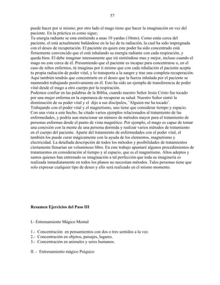 57
puede hacer por si mismo; por otro lado el mago tiene que hacer la imaginación en vez del
paciente. En la práctica es como sigue;
Tu energía radiante se esta emitiendo a unas 10 yardas (10mts). Como estás cerca del
paciente, el está actualmente bañándose en la luz de tu radiación, la cual ha sido impregnada
con el deseo de recuperación. El paciente en quien este poder ha sido concentrado está
firmemente convencido que el está inhalando su energía radiante con cada respiración, y
queda bien. El debe imaginar intensamente que irá sintiéndose mas y mejor, incluso cuando el
mago no este cerca de él. Presumiendo que el paciente es incapaz para concentrarse o, en el
caso de niños enfermos, tú imaginas por ti mismo que con cada inhalación el paciente acepta
tu propia radiación de poder vital, y lo transporta a la sangre y trae una completa recuperación.
Aquí también tendrás que concentrarte en el deseo que la fuerza inhalada por el paciente se
mantendrá trabajando positivamente en él. Esto ha sido un ejemplo de transferencia de poder
vital desde el mago a otro cuerpo por la respiración.
Podemos confiar en las palabras de la Biblia, cuando nuestro Señor Jesús Cristo fue tocado
por una mujer enferma en la esperanza de recuperar su salud. Nuestro Señor sintió la
disminución de su poder vital y el dijo a sus discípulos, ¨Alguien me ha tocado¨.
Trabajando con el poder vital y el magnetismo, uno tiene que considerar tiempo y espacio.
Con una vista a este hecho, he citado varios ejemplos relacionados al tratamiento de las
enfermedades, y podría aun mencionar un número de métodos mayor para el tratamiento de
personas enfermas desde el punto de vista magnético. Por ejemplo, el mago es capaz de tomar
una conexión con la mente de una persona dormida y realizar varios métodos de tratamiento
en el cuerpo del paciente. Aparte del tratamiento de enfermedades con el poder vital, el
también los puede curar mágicamente con la ayuda de los elementos, magnetismo y
electricidad. La detallada descripción de todos los métodos y posibilidades de tratamientos
ciertamente llenarían un voluminoso libro. En este trabajo apuntaré algunos procedimientos de
tratamientos en consideración al tiempo y al espacio, que es el magnetismo. Altos adeptos y
santos quienes han entrenado su imaginación a tal perfección que toda su imaginería es
realizada inmediatamente en todos los planos no necesitan métodos. Tales personas tiene que
solo expresar cualquier tipo de deseo y ello será realizado en el mismo momento.
Resumen Ejercicios del Paso III
I.- Entrenamiento Mágico Mental
1.- Concentración en pensamientos con dos o tres sentidos a la vez.
2.- Concentración en objetos, paisajes, lugares.
3.- Concentración en animales y seres humanos.
II. - Entrenamiento mágico Psíquico
 