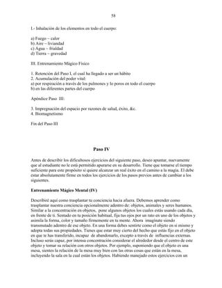 58
I.- Inhalación de los elementos en todo el cuerpo:
a) Fuego ~ calor
b) Aire ~ liviandad
c) Agua ~ frialdad
d) Tierra ~ gravedad
III. Entrenamiento Mágico Físico
1. Retención del Paso I, el cual ha llegado a ser un hábito
2. Acumulación del poder vital:
a) por respiración a través de los pulmones y lo poros en todo el cuerpo
b) en las diferentes partes del cuerpo
Apéndice Paso III:
3. Impregnación del espacio por razones de salud, éxito, &c.
4. Biomagnetismo
Fin del Paso III
Paso IV
Antes de describir los dificultosos ejercicios del siguiente paso, deseo apuntar, nuevamente
que al estudiante no le está permitido apurarse en su desarrollo. Tiene que tomarse el tiempo
suficiente para este propósito si quiere alcanzar un real éxito en el camino a la magia. El debe
estar absolutamente firme en todos los ejercicios de los pasos previos antes de cambiar a los
siguientes.
Entrenamiento Mágico Mental (IV)
Describiré aquí como trasplantar tu conciencia hacia afuera. Debemos aprender como
trasplantar nuestra conciencia opcionalmente adentro de: objetos, animales y seres humanos.
Similar a la concentración en objetos, pone algunos objetos los cuales estás usando cada día,
en frente de ti. Sentado en tu posición habitual, fija tus ojos por un rato en uno de los objetos y
asimila la forma, color y tamaño firmemente en tu mente. Ahora imagínate siendo
transmutado adentro de ese objeto. En una forma debes sentirte como el objeto en si mismo y
adopta todas sus propiedades. Tienes que estar muy cierto del hecho que estás fijo en el objeto
en que te has transferido, incapaz de abandonarlo, excepto a través de influencias externas.
Incluso serás capaz, por intensa concentración considerar el alrededor desde el centro de este
objeto y tomar su relación con otros objetos. Por ejemplo, suponiendo que el objeto es una
mesa, sientes la relación de la mesa muy bien con las otras cosas que están en la mesa,
incluyendo la sala en la cual están los objetos. Habiendo manejado estos ejercicios con un
 