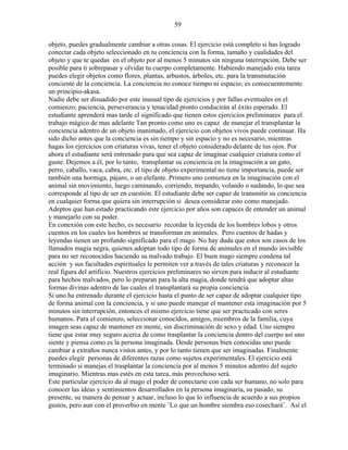 59
objeto, puedes gradualmente cambiar a otras cosas. El ejercicio está completo si has logrado
conectar cada objeto seleccionado en tu conciencia con la forma, tamaño y cualidades del
objeto y que te quedas en el objeto por al menos 5 minutos sin ninguna interrupción. Debe ser
posible para ti sobrepasar y olvidar tu cuerpo completamente. Habiendo manejado esta tarea
puedes elegir objetos como flores, plantas, arbustos, árboles, etc. para la transmutación
conciente de la conciencia. La conciencia no conoce tiempo ni espacio; es consecuentemente
un principio-akasa.
Nadie debe ser disuadido por este inusual tipo de ejercicios y por fallas eventuales en el
comienzo; paciencia, perseverancia y tenacidad pronto conducirán al éxito esperado. El
estudiante aprenderá mas tarde el significado que tienen estos ejercicios preliminares para el
trabajo mágico de mas adelante Tan pronto como uno es capaz de manejar el transplantar la
conciencia adentro de un objeto inanimado, el ejercicio con objetos vivos puede continuar. Ha
sido dicho antes que la conciencia es sin tiempo y sin espacio y no es necesario, mientras
hagas los ejercicios con criaturas vivas, tener el objeto considerado delante de tus ojos. Por
ahora el estudiante será entrenado para que sea capaz de imaginar cualquier criatura como el
guste. Dejemos a él, por lo tanto, transplantar su conciencia en la imaginación a un gato,
perro, caballo, vaca, cabra, etc. el tipo de objeto experimental no tiene importancia, puede ser
también una hormiga, pájaro, o un elefante. Primero uno comienza en la imaginación con el
animal sin movimiento, luego caminando, corriendo, trepando, volando o nadando, lo que sea
corresponde al tipo de ser en cuestión. El estudiante debe ser capaz de transmitir su conciencia
en cualquier forma que quiera sin interrupción si desea considerar esto como manejado.
Adeptos que han estado practicando este ejercicio por años son capaces de entender un animal
y manejarlo con su poder.
En conexión con este hecho, es necesario recordar la leyenda de los hombres lobos y otros
cuentos en los cuales los hombres se transforman en animales. Pero cuentos de hadas y
leyendas tienen un profundo significado para el mago. No hay duda que estos son casos de los
llamados magia negra, quienes adoptan todo tipo de forma de animales en el mundo invisible
para no ser reconocidos haciendo su malvado trabajo. El buen mago siempre condena tal
acción y sus facultades espirituales le permiten ver a través de tales criaturas y reconocer la
real figura del artificio. Nuestros ejercicios preliminares no sirven para inducir al estudiante
para hechos malvados, pero lo preparan para la alta magia, donde tendrá que adoptar altas
formas divinas adentro de las cuales el transplantará su propia conciencia.
Si uno ha entrenado durante el ejercicio hasta el punto de ser capaz de adoptar cualquier tipo
de forma animal con la conciencia, y si uno puede manejar el mantener esta imaginación por 5
minutos sin interrupción, entonces el mismo ejercicio tiene que ser practicado con seres
humanos. Para el comienzo, seleccionar conocidos, amigos, miembros de la familia, cuya
imagen seas capaz de mantener en mente, sin discriminación de sexo y edad. Uno siempre
tiene que estar muy seguro acerca de como trasplantar la conciencia dentro del cuerpo así uno
siente y piensa como es la persona imaginada. Desde personas bien conocidas uno puede
cambiar a extraños nunca vistos antes, y por lo tanto tienen que ser imaginadas. Finalmente
puedes elegir personas de diferentes razas como sujetos experimentales. El ejercicio está
terminado si manejas el trasplantar la conciencia por al menos 5 minutos adentro del sujeto
imaginario. Mientras mas estés en esta tarea, más provechoso será.
Este particular ejercicio da al mago el poder de conectarse con cada ser humano, no solo para
conocer las ideas y sentimientos desarrollados en la persona imaginaria, su pasado, su
presente, su manera de pensar y actuar, incluso lo que lo influencia de acuerdo a sus propios
gustos, pero aun con el proverbio en mente ¨Lo que un hombre siembra eso cosechará¨. Así el
 
