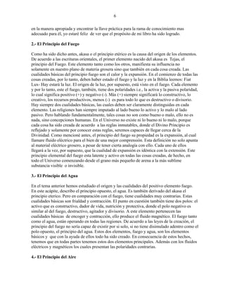 6
en la manera apropiada y encontrar la llave práctica para la rama de conocimiento mas
adecuado para él, yo estaré feliz de ver que el propósito de mi libro ha sido logrado.
2.- El Principio del Fuego
Como ha sido dicho antes, akasa o el principio etérico es la causa del origen de los elementos.
De acuerdo a las escrituras orientales, el primer elemento nacido del akasa es Tejas, el
principio del Fuego. Este elemento tanto como los otros, manifiesta su influencia no
solamente en nuestro plano de materia grosera sino que también en cada cosa creada. Las
cualidades básicas del principio fuego son el calor y la expansión. En el comienzo de todas las
cosas creadas, por lo tanto, deben haber estado el fuego y la luz y en la Biblia leemos: Fiat
Lux- Hay estará la luz. El origen de la luz, por supuesto, está visto en el fuego. Cada elemento
y por lo tanto, este el fuego, también, tiene dos polaridades i.e., la activa y la pasiva polaridad,
lo cual significa positivo (+) y negativo (-). Más (+) siempre significará lo constructivo, lo
creativo, los recursos productivos, menos (-) es para todo lo que es destructivo o divisorio.
Hay siempre dos cualidades básicas, las cuales deben ser claramente distinguidas en cada
elemento. Las religiones han siempre imputado al lado bueno lo activo y lo malo al lado
pasivo. Pero hablando fundamentalmente, tales cosas no son como bueno o malo, ello no es
nada, sino concepciones humanas. En el Universo no existe ni lo bueno ni lo malo, porque
cada cosa ha sido creada de acuerdo a las reglas inmutables, donde el Divino Principio es
reflejado y solamente por conocer estas reglas, seremos capaces de llegar cerca de la
Divinidad. Como mencioné antes, el principio del fuego su propiedad es la expansión, al cual
llamare fluido eléctrico para el bien de una mejor comprensión. Esta definición no solo apunta
al material eléctrico grosero, a pesar de tener cierta analogía con ello. Cada uno de ellos
llegará a la vez, por supuesto, que la cualidad de expansión es idéntica con la extensión. Este
principio elemental del fuego esta latente y activo en todas las cosas creadas, de hecho, en
todo el Universo comenzando desde el grano más pequeño de arena a la más sublime
substancia visible o invisible.
3.- El Principio del Agua
En el tema anterior hemos estudiado el origen y las cualidades del positivo elemento fuego.
En este acápite, describo el principio opuesto, el agua. Es también derivado del akasa el
principio eterico. Pero en comparación con el fuego, tiene cualidades muy contrarias. Estas
cualidades básicas son frialdad y contracción. El punto en cuestión también tiene dos polos: el
activo que es constructivo, dador de vida, nutrición y protectiva, donde el polo negativo es
similar al del fuego, destructivo, agitador y divisorio. A este elemento pertenecen las
cualidades básicas de encoger y contracción, ello produce el fluido magnético. El fuego tanto
como el agua, están operando en todas las regiones. De acuerdo a las leyes de la creación, el
principio del fuego no sería capaz de existir por si solo, si no tiene disimulado adentro como el
polo opuesto, el principio del agua. Estos dos elementos, fuego y agua, son los elementos
básicos y que con la ayuda de ellos todo ha sido creado. En consecuencia de estos hechos,
tenemos que en todas partes tenemos estos dos elementos principales. Además con los fluidos
eléctricos y magnéticos los cuales presentan las polaridades contrarias.
4.- El Principio del Aire
 