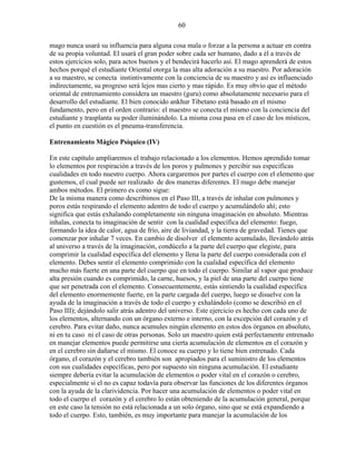 60
mago nunca usará su influencia para alguna cosa mala o forzar a la persona a actuar en contra
de su propia voluntad. El usará el gran poder sobre cada ser humano, dado a él a través de
estos ejercicios solo, para actos buenos y el bendecirá hacerlo así. El mago aprenderá de estos
hechos porqué el estudiante Oriental otorga la mas alta adoración a su maestro. Por adoración
a su maestro, se conecta instintivamente con la conciencia de su maestro y así es influenciado
indirectamente, su progreso será lejos mas cierto y mas rápido. Es muy obvio que el método
oriental de entrenamiento considera un maestro (guru) como absolutamente necesario para el
desarrollo del estudiante. El bien conocido ankhur Tibetano está basado en el mismo
fundamento, pero en el orden contrario: el maestro se conecta el mismo con la conciencia del
estudiante y trasplanta su poder iluminándolo. La misma cosa pasa en el caso de los místicos,
el punto en cuestión es el pneuma-transferencia.
Entrenamiento Mágico Psíquico (IV)
En este capítulo ampliaremos el trabajo relacionado a los elementos. Hemos aprendido tomar
lo elementos por respiración a través de los poros y pulmones y percibir sus especificas
cualidades en todo nuestro cuerpo. Ahora cargaremos por partes el cuerpo con el elemento que
gustemos, el cual puede ser realizado de dos maneras diferentes. El mago debe manejar
ambos métodos. El primero es como sigue:
De la misma manera como describimos en el Paso III, a través de inhalar con pulmones y
poros estás respirando el elemento adentro de todo el cuerpo y acumulándolo ahí; esto
significa que estás exhalando completamente sin ninguna imaginación en absoluto. Mientras
inhalas, conecta tu imaginación de sentir con la cualidad específica del elemento: fuego,
formando la idea de calor, agua de frío, aire de liviandad, y la tierra de gravedad. Tienes que
comenzar por inhalar 7 veces. En cambio de disolver el elemento acumulado, llevándolo atrás
al universo a través de la imaginación, condúcelo a la parte del cuerpo que elegiste, para
comprimir la cualidad específica del elemento y llena la parte del cuerpo considerada con el
elemento. Debes sentir el elemento comprimido con la cualidad específica del elemento
mucho más fuerte en una parte del cuerpo que en todo el cuerpo. Similar al vapor que produce
alta presión cuando es comprimido, la carne, huesos, y la piel de una parte del cuerpo tiene
que ser penetrada con el elemento. Consecuentemente, estás sintiendo la cualidad específica
del elemento enormemente fuerte, en la parte cargada del cuerpo, luego se disuelve con la
ayuda de la imaginación a través de todo el cuerpo y exhalándolo (como se describió en el
Paso III); dejándolo salir atrás adentro del universo. Este ejercicio es hecho con cada uno de
los elementos, alternando con un órgano externo e interno, con la excepción del corazón y el
cerebro. Para evitar daño, nunca acumules ningún elemento en estos dos órganos en absoluto,
ni en tu caso ni el caso de otras personas. Solo un maestro quien está perfectamente entrenado
en manejar elementos puede permitirse una cierta acumulación de elementos en el corazón y
en el cerebro sin dañarse el mismo. El conoce su cuerpo y lo tiene bien entrenado. Cada
órgano, el corazón y el cerebro también son apropiados para el suministro de los elementos
con sus cualidades específicas, pero por supuesto sin ninguna acumulación. El estudiante
siempre debería evitar la acumulación de elementos o poder vital en el corazón o cerebro,
especialmente si el no es capaz todavía para observar las funciones de los diferentes órganos
con la ayuda de la clarividencia. Por hacer una acumulación de elementos o poder vital en
todo el cuerpo el corazón y el cerebro lo están obteniendo de la acumulación general, porque
en este caso la tensión no está relacionada a un solo órgano, sino que se está expandiendo a
todo el cuerpo. Esto, también, es muy importante para manejar la acumulación de los
 