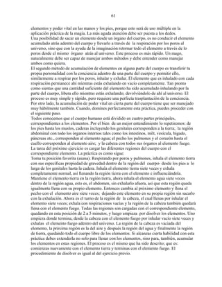 61
elementos y poder vital en las manos y los pies, porque esto será de uso múltiple en la
aplicación práctica de la magia. La más aguda atención debe ser puesta a los dedos.
Una posibilidad de sacar un elemento desde un órgano del cuerpo, es no conducir el elemento
acumulado atrás adentro del cuerpo y llevarlo a través de la respiración por los poros al
universo, sino que con la ayuda de la imaginación retornar todo el elemento a través de lo
poros desde el mismo órgano atrás al universo. Este proceso es más rápido. Un mago,
naturalmente debe ser capaz de manejar ambos métodos y debe entender como manejar
ambos como quiera.
El segundo método de acumulación de elementos en alguna parte del cuerpo es transferir tu
propia personalidad con la conciencia adentro de una parte del cuerpo y permitir ello,
similarmente a respirar por los poros, inhalar y exhalar. El elemento que es inhalado con cada
respiración permanece ahí mientras estás exhalando en vacío completamente. Tan pronto
como sientas que una cantidad suficiente del elemento ha sido acumulado inhalando por la
parte del cuerpo, libera ello mientras estás exhalando; devolviéndolo de ahí al universo. El
proceso es muy simple y rápido, pero requiere una perfecta trasplantación de la conciencia.
Por otro lado, la acumulación de poder vital en cierta parte del cuerpo tiene que ser manejado
muy hábilmente también. Cuando, domines perfectamente esta práctica, puedes proceder con
el siguiente paso.
Todos conocemos que el cuerpo humano está dividido en cuatro partes principales,
correspondientes a los elementos. Por el bien de un mejor entendimiento lo repetiremos: de
los pies hasta los muslos, caderas incluyendo los genitales corresponden a la tierra; la región
abdominal con todo los órganos internos tales como los intestinos, milt, vesícula, hígado,
páncreas etc., corresponden al elemento agua; el pecho los pulmones y el corazón hasta el
cuello corresponden al elemento aire; y la cabeza con todos sus órganos al elemento fuego.
La tarea del próximo ejercicio es cargar las diferentes regiones del cuerpo con el
correspondiente elemento. La práctica es como sigue:
Toma tu posición favorita (asana). Respirando por poros y pulmones, inhala el elemento tierra
con sus específicas propiedad de gravedad dentro de la región del cuerpo- desde los pies a lo
larga de los genitales hasta la cadera. Inhala el elemento tierra siete veces y exhala
completamente normal, así llenando la región tierra con el elemento e influenciándola.
Mantiene el elemento tierra en la región tierra, ahora inhala el elemento agua siete veces
dentro de la región agua, esto es, el abdomen, sin exhalarlo afuera, así que esta región queda
igualmente llena con su propio elemento. Entonces cambia al próximo elemento y llena el
pecho con el elemento aire siete veces; dejando este elemento en su propia región sin sacarlo
con la exhalación. Ahora es el turno de la región de la cabeza, el cual llenas por inhalar el
elemento siete veces; exhala con respiraciones vacías y la región de la cabeza también quedará
llena con el elemento fuego. Todas las regiones son cargadas con el correspondiente elemento,
quedando en esta posición de 2 a 5 minutos, y luego empieza por disolver los elementos. Uno
empieza donde termina, desde la cabeza con el elemento fuego por inhalar vacío siete veces y
exhalas el elemento fuego adentro del universo. La región de la cabeza es vaciada del
elemento, la próxima región es la del aire y después la región del agua y finalmente la región
de tierra, quedando todo el cuerpo libre de los elementos. Si alcanzas cierta habilidad con esta
práctica debes extenderla no solo para llenar con los elementos, sino para, también, acumular
los elementos en estas regiones. El proceso es el mismo que ha sido descrito; que es:
comienzas nuevamente con el elemento tierra y terminas con el elemento fuego. El
procedimiento de disolver es igual al del ejercicio previo.
 