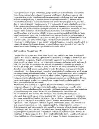 62
Estos ejercicios son de gran importancia, porque establecen la armonía entre el físico tanto
como el cuerpo astral y las reglas universales de los elementos. Si el mago siempre está
expuesto a desarmonías a través de cualquier circunstancia, todo lo que tiene que hacer es
practicar estos ejercicios y él inmediatamente recuperará la armonía. Experimentará la
confortante influencia de toda la armonía universal no solo por unas pocas horas, sino por
días, la cual está creando y manteniendo en él el sentimiento de paz y felicidad. La armonía
de los elementos en el cuerpo ofrece muchas ventajas, de las cuales mencionaré algunas.
Primero de todo, el estudiante está protegido en contra de las perniciosas influencias del lado
negativo de los elementos. En el momento que el estudiante ha alcanzado el mágico
equilibrio, el está en el centro de todos los eventos, y estará resguardado por todas las leyes,
todos los momentos y procesos constitutivos toman lugar en el universo, en la perspectiva
real. El estudiante es liberado de varias enfermedades, produciendo un efecto de equilibrio en
su propio karma y así en su destino; llega a ser más resistente en contra de influencias
peligrosas. El está limpiando su aura mental y astral, fortaleciendo su matriz mental y astral o,
está reviviendo sus facultades mágicas y su intuición llegará a ser de carácter universal. Su
sentido astral será refinado y sus capacidades intelectuales subirán.
Entrenamiento Mágico Físico (IV)
Los ejercicios del primer paso deben haber llegado a ser un hábito por ahora. Aquellos del
segundo paso han sido reforzado y profundizados de acuerdo al tiempo y la oportunidad. Uno
tiene que tener la capacidad de golpear firmemente a cualquier ascetismo que uno se ha
impuesto sobre sí mismo sin tener que pelear por tentaciones o incluso sucumbir a algunos de
ellos. Los ejercicios del tercer paso son profundizados también. Uno tiene que manejar la
posición del cuerpo, para fortalecer el asana –en posición por horas sin sentir el más ligero
disturbio, nerviosidad, tensión o convulsión. El poder de radiación tiene que ser reforzado,
profundizado y debe llegar a ser más expansivo, mas dinámico, lo cual tiene que ser alcanzado
con imaginación y profunda meditación. El mago tiene que aprender el uso práctico del poder
radiante para cualquier propósito o situación. Debe alcanzar tal grado de perfección, que
cualquier deseo trasplantado dentro del radiante poder sea realizado inmediatamente. De esta
manera será capaz de ayudar a personas enfermas en caso de enfermedad y accidente, y así
traerá grandes bendiciones a si mismo.
Ahora iremos mas adelante en el capítulo, desconocido a la fecha, relacionado con las
posiciones del cuerpo, gestos y posiciones de los dedos, generalmente conocidos como
rituales. El principio fundamental de los rituales está basado en confirmar una idea, un cadena
de pensamientos por un gesto o una acción lo cual es designado como evocación
por los herméticos. Esta máxima está establecida para todos los rituales mágicos. Es
establecida de ese modo ya que no solo cualquier idea puede ser expresada por una acción,
sino puede ser también obligado a cierta tarea. Esto se refiere a cualquier criatura. Cualquier
cosa que no recibe o porta un nombre en especial, símbolo o marca externa no tiene
significado. Todos los procesos y rituales mágicos están basados en esta tesis primordial de
cada sistema religioso con sus cultos especiales desde los tiempos remotos. La única
deferencia es que nada o muy poco ha sido accesible a las masas, y lo más ha sido mantenido
en estricto secreto, reservado solo a los más altos sacerdote y adeptos. Cada ritual responde a
un cierto propósito, sin considerar si el punto en cuestión sea prohibición como destreza de
brujería en el Tibet o los gestos de los dedos (mudras) formados por los sacerdotes Bali en sus
cultos en el Oriente, o los rituales exorcistas de lo magos. En síntesis siempre quedará lo
 