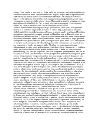 63
mismo. Como prueba, la mano con tres dedos arriba por juramento como confirmación de una
verdadera declaración puede ser considerado como un gesto mágico. Desde el punto de vista
del Cristianismo el alzar los tres dedos simboliza la Trinidad. Cada una de las numerosas
logias y sectas tienen sus propios ritos. En la logia de los masones por ejemplo, están todos
vinculados a un signo arreglado, palabra y toque. Mucho podría ser dicho acerca de este tema
desde el punto de vista histórico. Para la magia práctica relacionada con el entrenamiento
mágico, sin embargo, estudios como estos serían absolutamente inútiles.
No es de importancia en absoluto para el mago genuino si lee libros acerca de la particular
manera en la cual otros magos están diseñando su círculo mágico, considerado ello como
símbolo de infinito, Divinidad y pureza, colocando su genii y ángeles en ello por el bien de su
protección, o mas como un Lama está pintando su Mandala y pone su Thatgatos como un
símbolo de su deidad protectiva. El mago no necesita esas extrañas directrices, porque conoce
muy bien que eso es un soporte mental para la mente. En este cuarto paso el mago aprenderá
como producir sus propios rituales, gestos y manipulaciones de los dedos. Todo esto depende
de una gran conducción en su individualidad y percepción. Varios magos han alcanzado más
con los primitivos rituales que un especulador filosófico con todas sus complicadas
indicaciones de su culto. No es posible dar una exacta dirección en esta materia y el estudiante
tendrá que estudiar instintivamente y debe entender como expresar sus ideas, cadena de
pensamientos y cada cosa que le gustaría fuera realizada por un gesto apropiado, posición de
los dedos o un ritual. El ciertamente no tratará de expresar un gesto de bendición por un puño
cerrado listo para atacar. Compondrá su ritual individual aunque incómodo de acuerdo a su
posición y situación en la que lo esté usando cuando no es observado. Existen magos que
hacen rituales sin ser notados en medio de una gran multitud por movimientos de los dedos en
los bolsillos de su abrigo. En conformidad con los elementos, están usando la analogía de los
cinco dedos por asignar al índice el fuego, el dedo pulgar al agua, el dedo medio a akasa, el
dedo anular a la tierra y el dedo meñique al aire. La mano derecha representa los elementos
positivos y la izquierda los elementos negativos. Este pequeño ejemplo puede ser suficiente.
Aprende a dar signos individuales a diferentes ideas. Pero mantiene el silencio sobre ellas,
porque si alguien más usara los mismos signos para la misma idea, se debilitaría por la
derivación de la fuerza. Une y arregla el deseo personal que quieras ansiosamente sea
realizado a tu propio pequeño ritual o gesticulación, mejor de todo es la gesticulación con los
dedos e imagina que este deseo está siendo realizado por ese gesto, o que ya ha sido
realizado. La regla del presente imperativo es válida aquí también. La realización imaginaria
en conexión con el gesto o rito tiene que ser hecho en el comienzo con el sentimiento de
seguridad, confidencia, confianza y con una indudable fe en el éxito.
Primero, el ritual tanto como la imaginación tienen que ser usados. Más tarde conduciéndolo
solo con la imaginación del deseo y su realización, serás inducido sin incluso notarlo,
automáticamente para usar el gesto o el ritual. Habiendo llegado a este punto, en que el deseo
ha llegado a ser una función automática de tu imaginación, el proceso irá en sentido contrario:
tú haces el ritual o el gesto y la imaginación o el poder en cuestión automáticamente liberará
sus efectos. Esto es el real propósito del ritual, la posición o los gestos de los miembros y los
dedos. Tan pronto como el ritual ha llegado a ser auto actuante con la imaginación, será
suficiente para hacer el ritual solo para alcanzar el efecto o influencia que has estado
deseando. Una comparación muy de cerca de este punto es ofrecida por una batería cargada,
que no necesita nada, sino una correcta conexión para producir la corriente en cualquier
tiempo. Por repetir así la imaginación el gesto o ritual seleccionado, un poder reservado es
formado en la esfera causal del principio akasa el cual adopta la necesaria vibración (fluido
 