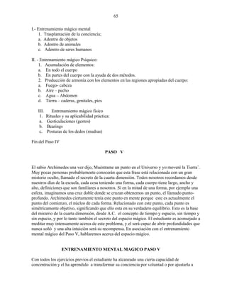 65
I.- Entrenamiento mágico mental
1. Trasplantación de la conciencia;
a. Adentro de objetos
b. Adentro de animales
c. Adentro de seres humanos
II. - Entrenamiento mágico Psíquico:
1. Acumulación de elementos:
a. En todo el cuerpo
b. En partes del cuerpo con la ayuda de dos métodos.
2. Producción de armonía con los elementos en las regiones apropiadas del cuerpo:
a. Fuego- cabeza
b. Aire – pecho
c. Agua – Abdomen
d. Tierra – caderas, genitales, pies
III. Entrenamiento mágico físico
1. Rituales y su aplicabilidad práctica:
a. Gesticulaciones (gestos)
b. Bearings
c. Posturas de los dedos (mudras)
Fin del Paso IV
PASO V
El sabio Archimedes una vez dijo, Muéstrame un punto en el Universo y yo moveré la Tierra¨.
Muy pocas personas probablemente conocerán que esta frase está relacionada con un gran
misterio oculto, llamado el secreto de la cuarta dimensión. Todos nosotros recordamos desde
nuestros días de la escuela, cada cosa teniendo una forma, cada cuerpo tiene largo, ancho y
alto, definiciones que son familiares a nosotros. Si en la mitad de una forma, por ejemplo una
esfera, imaginamos una cruz doble donde se cruzan obtenemos un punto, el llamado punto-
profundo. Archimedes ciertamente tenía este punto en mente porque este es actualmente el
punto del comienzo, el núcleo de cada forma. Relacionado con este punto, cada punto es
simétricamente objetivo, significando que ello esta en su verdadero equilibrio. Esto es la base
del misterio de la cuarta dimensión, desde A.C. el concepto de tiempo y espacio, sin tiempo y
sin espacio, y por lo tanto también el secreto del espacio mágico. El estudiante es aconsejado a
meditar muy intensamente acerca de este problema, y el será capaz de abrir profundidades que
nunca soñó y una alta intuición será su recompensa. En asociación con el entrenamiento
mental mágico del Paso V, hablaremos acerca del espacio mágico.
ENTRENAMIENTO MENTAL MAGICO PASO V
Con todos los ejercicios previos el estudiante ha alcanzado una cierta capacidad de
concentración y el ha aprendido a transformar su conciencia por voluntad o por ajustarla a
 
