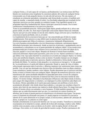 66
cualquier forma, y el será capaz de ver lejana y profundamente. Las instrucciones del Paso
Quinto nos mostraran como trasplantar la conciencia adentro del centro de cualquier forma
comenzando con el más pequeño átomo a lo más alto del universo. De esta manera, el
estudiante no solamente aprenderá a interpretar cada forma desde su centro, el también será
capaz de enseñar a manejarlo desde el centro. Las facultades adquiridas por resultado de los
siguientes ejercicios son muy grandes en cualquier tiempo. Este equilibrio mental es la
propiedad específica fundamental del Akasa o principio causal de la mente. Por lo tanto
cambiaremos inmediatamente a los ejercicios prácticos.
Toma tu acostumbrada posición. Ahora pone algún objeto grande enfrente de ti, talvez una
pelota sólida, un cubo, etc. Será mejor al principio seleccionar objetos llenos de contenido.
Fija tus ojos por un corto tiempo en uno de estos objetos, luego cierra tus ojos y transfiere tu
conciencia al punto-profundo, esto es, al centro.
La trasplantación de tu conciencia tiene que ser tan concentrada que olvides tu cuerpo
completamente. Este ejercicio es muy difícil, pero la práctica hará la perfección. Nadie
debería preocuparse por fallas al comienzo y mantenerse trabajando diligentemente.
Los seres humanos acostumbrados a las tres dimensiones solamente, encontraran alguna
dificultad al principio, pero disminuirá desde un ejercicio al próximo, y gradualmente uno se
acostumbrara a concentrarse en ser el punto-profundo de cualquier objeto. Si has tenido éxito
permaneciendo por al menos cinco minutos con tu conciencia en el centro del objeto de tu
elección, puedes ir con el otro objeto. Después de alcanzar el mismo buen resultado,
selecciona diferentes objetos para ejercitarse, pero esta vez usa objetos asimétricos. Cada vez
que debas ir tan lejos para transferir tu conciencia en el centro de cualquier objeto y te sientas
como una semilla de amapola, incluso como un átomo. Si puedes manejar eso sin ningún
disturbio, puedes pasar al próximo ejercicio, fijando la dimensión y forma desde el punto
profundo del objeto. Te sentirás el más pequeño y tu conciencia se encogerá y lo más grande
de la circunferencia o el ancho del objeto te parecerán. Desde tu punto de vista, el objeto
seleccionado representa todo el universo, y deberías mantener este sentimiento tanto como sea
posible. Una vez que has dominado este ejercicio libre de disturbios tanto en objeto simétrico
como asimétricos, puedes cambiar a otros objetos. Puedes determinar que el ejercicio está bien
hecho si tienes el mismo éxito con cualquier objeto. Después de numerosos ejercicios con la
transferencia del punto-profundo obtendrás la capacidad para mirar a través de cualquier
objeto, e intuitivamente reconocerás el material tan bien como la estructura mental de tales
objetos. Al mismo tiempo, obtendrás la facultad para influenciar cada objeto desde el núcleo,
para cargar ello mágicamente a voluntad, y así impregnar la esfera mental de cada objeto con
tus deseos. Hemos aprendido en el cuarto paso para manejar este problema a través de la
acumulación del poder vital, desde afuera hacia adentro, y este paso nos enseñara a hacer lo
mismo, pero lejos de una manera mas impresiva desde adentro hacia fuera. Un mago tiene que
obtener el mismo efecto con animales y seres humanos. El debe también manejar ello con
objetos que no están directamente ante sus ojos. La conciencia no conoce fronteras en
absoluto, por lo tanto el puede practicar la transferencia a la distancia mas lejana. Tan pronto
como el estudiante ha alcanzado este punto, el puede empezar en transferir la conciencia
adentro de la cuarta dimensión en su propio cuerpo, el microcosmos, adentro del principio de
akasa, su propio ser. La práctica es como sigue:
Sentado cómodamente en tu posición familiar con los ojos cerrados. Transfiere tu conciencia
exactamente en la mitad de tu cuerpo, adentro de la boca del estomago, el plexo solar. Debes
sentirte como un punto, como un átomo en el centro entre la espina dorsal y la boca del
estómago. Este centro, es el centro de gravedad de nuestro cuerpo. Prueba a permanecer ahí
 