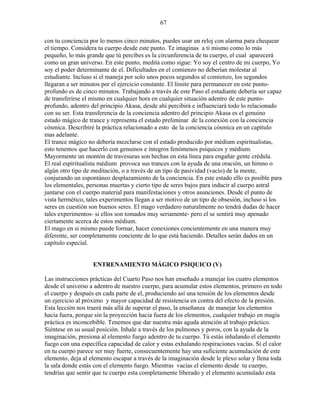 67
con tu conciencia por lo menos cinco minutos, puedes usar un reloj con alarma para chequear
el tiempo. Considera tu cuerpo desde este punto. Te imaginas a ti mismo como lo más
pequeño, lo más grande que tú percibes es la circunferencia de tu cuerpo, el cual aparecerá
como un gran universo. En este punto, medita como sigue: Yo soy el centro de mi cuerpo, Yo
soy el poder determinante de el. Dificultades en el comienzo no deberían molestar al
estudiante. Incluso si el maneja por solo unos pocos segundos al comienzo, los segundos
llegaran a ser minutos por el ejercicio constante. El límite para permanecer en este punto-
profundo es de cinco minutos. Trabajando a través de este Paso el estudiante debería ser capaz
de transferirse el mismo en cualquier hora en cualquier situación adentro de este punto-
profundo, adentro del principio Akasa, desde ahí percibirá e influenciará todo lo relacionado
con su ser. Esta transferencia de la conciencia adentro del principio Akasa es el genuino
estado mágico de trance y representa el estado preliminar de la conexión con la conciencia
cósmica. Describiré la práctica relacionado a esto de la conciencia cósmica en un capítulo
mas adelante.
El trance mágico no debería mezclarse con el estado producido por médium espiritualistas,
esto tenemos que hacerlo con genuinos e íntegros fenómenos psíquicos y médium.
Mayormente un montón de travesuras son hechas en esta línea para engañar gente crédula.
El real espiritualista médium provoca sus trances con la ayuda de una oración, un himno o
algún otro tipo de meditación, o a través de un tipo de pasividad (vacío) de la mente,
conjurando un espontáneo desplazamiento de la conciencia. En este estado ello es posible para
los elementales, personas muertas y cierto tipo de seres bajos para inducir al cuerpo astral
juntarse con el cuerpo material para manifestaciones y otros asunciones. Desde el punto de
vista hermético, tales experimentos llegan a ser motivo de un tipo de obsesión, incluso si los
seres en cuestión son buenos seres. El mago verdadero naturalmente no tendrá dudas de hacer
tales experimentos- si ellos son tomados muy seriamente- pero el se sentirá muy apenado
ciertamente acerca de estos médium.
El mago en si mismo puede formar, hacer conexiones concientemente en una manera muy
diferente, ser completamente conciente de lo que está haciendo. Detalles serán dados en un
capítulo especial.
ENTRENAMIENTO MÁGICO PSIQUICO (V)
Las instrucciones prácticas del Cuarto Paso nos han enseñado a manejar los cuatro elementos
desde el universo a adentro de nuestro cuerpo, para acumular estos elementos, primero en todo
el cuerpo y después en cada parte de el, produciendo así una tensión de los elementos desde
un ejercicio al próximo y mayor capacidad de resistencia en contra del efecto de la presión.
Esta lección nos traerá más allá de superar el paso, la enseñanza de manejar los elementos
hacia fuera, porque sin la proyección hacia fuera de los elementos, cualquier trabajo en magia
práctica es inconcebible. Tenemos que dar nuestra más aguda atención al trabajo práctico.
Siéntese en su usual posición. Inhale a través de los pulmones y poros, con la ayuda de la
imaginación, presiona al elemento fuego adentro de tu cuerpo. Tú estás inhalando el elemento
fuego con una específica capacidad de calor y estas exhalando respiraciones vacías. Si el calor
en tu cuerpo parece ser muy fuerte, consecuentemente hay una suficiente acumulación de este
elemento, deja al elemento escapar a través de la imaginación desde le plexo solar y llena toda
la sala donde estás con el elemento fuego. Mientras vacías el elemento desde tu cuerpo,
tendrías que sentir que tu cuerpo esta completamente liberado y el elemento acumulado esta
 