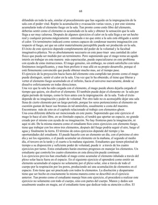 68
difundido en toda la sala, similar al procedimiento que has seguido en la impregnación de la
sala con el poder vital. Repite la acumulación y evacuación varias veces, y por este sistema
acumularás todo el elemento fuego en la sala. Tan pronto como estés libre del elemento,
deberías sentir como el elemento es acumulado en la sala y obtener la sensación que la sala
llega a ser muy calurosa. Después de algunos ejercicios el calor en la sala llega a ser un hecho
real y cualquier persona mágicamente entrenada o no que entre a la sala está obligado a sentir
el calor. Un termómetro indicará como somos capaces de condensar nuestra imaginación con
respecto al fuego, así que un calor materialmente perceptible puede ser producido en la sala.
El éxito de este ejercicio depende completamente del poder de la voluntad y la facultad
imaginativa plástica. No es absolutamente necesario en este paso traer una cantidad de calor
físico que pueda ser medido por un termómetro. Pero suponiendo que el mago toma un agudo
interés en trabajar en esta manera más espectacular, puede especializarse en este problema
con ayuda de estas instrucciones. El mago genuino, sin embargo, no estará satisfecho con tales
fenómenos insignificantes, y mas bien prefiere ir mas allá en su propio desarrollo, porque el
está firmemente convencido que puede obtener mucho mas, así el tiempo pase.
El ejercicio de la proyección hacia fuera del elemento esta cumplido tan pronto como el mago
puede distinguir, sentir el calor en la sala. Una vez que lo ha obtenido, el tiene que liberar y
verter el elemento fuego acumulado en el infinito, hacia el universo nuevamente, donde se
disuelve esfericamente en todas direcciones.
Una vez que la sala ha sido cargada con el elemento, el mago puede ahora dejarla cargada el
tiempo que quiera, sin disolver el elemento. El también puede dejar el elemento en la sala por
algún periodo de tiempo, como lo hizo antes con la impregnación de la sala. Todo el éxito
depende de su imaginación y poder de voluntad. Por otro lado no es aconsejable dejar una sala
llena de cierto elemento por un largo período, porque los seres pertenecientes al elemento en
cuestión gustan de hacer sus bromas en tal atmósfera, usualmente a costa del maestro.
Encontraras más de esto en el capítulo relacionado al trabajo con elementos-ghost.
Una cosa diferente debería ser mencionada en este punto. Suponiendo que este ejercicio el
mago lo hace al aire libre, en un ilimitado espacio, el tendrá que aportar un espacio, no grande
creado por el mismo con ayuda de su imaginación. No hay fronteras para la imaginación, ni
aquí ni ahí. De la misma manera como el estudiante hizo estos ejercicios con elemento fuego,
tiene que trabajar con los otros tres elementos, después del fuego podría seguir el aire, luego el
agua y finalmente la tierra. El término de estos ejercicios depende del tiempo y las
oportunidades del estudiante. El puede hacerlo con un elemento un día, con el próximo el otro
día y así los siguientes, o el puede acumular un elemento en la mañana, el segundo al medio
día, el tercero en la tarde y el cuarto a la mañana siguiente. Estudiantes que tienen plenitud de
tiempo a su disposición y suficiente poder de voluntad, puede ir a través de los cuatro
ejercicios por turno. Estos estudiantes harán enormes progresos en manejar los elementos. Un
estudiante que controla los cuatro elementos en esta dirección puede continuar.
Los ejercicios previos han enseñado al mago como acumular el elemento inhalado a través del
plexo solar hacia fuera en el espacio. En el siguiente ejercicio el aprenderá como emitir un
elemento acumulado al espacio no solamente por el plexo solar, sino a través de todo el
cuerpo por la respiración por los poros, produciendo así una acumulación de elementos en el
espacio. Esto tiene que ser practicado con todos lo elementos. La disolución y desparramo
tiene que ser hecho en exactamente la misma manera como se describió en el ejercicio
anterior. Tan pronto como el estudiante maneje bien este ejercicio, el procederá a realizar este
ejercicio no solamente con todo el cuerpo, sino con partes del cuerpo. Manos y dedos son
usualmente usados en magia, así el estudiante tiene que dedicar toda su atención a ellos. El
 