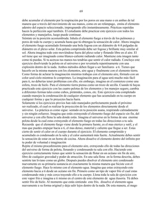 69
debe acumular el elemento por la respiración por los poros en una mano o en ambas de tal
manera que a través del movimiento de sus manos, como en un relámpago, emita el elemento
adentro del espacio seleccionado, impregnando ello instantáneamente. Prácticas repetidas
hacen la perfección aquí también. El estudiante debe practicar este ejercicio con todos los
elementos y manejarlos, luego puede continuar.
Siéntate en tu posición acostumbrada. Inhala el elemento fuego a través de los pulmones y
poros de todo tu cuerpo y acumula hasta que tú obtengas la sensación de calor. Ahora imagina
el elemento fuego acumulado formando una bola fogosa con un diámetro de 4-8 pulgadas de
diámetro en el plexo solar. Esta pelota comprimida debe ser fogosa y brillante muy similar al
sol. Ahora imagina todo esto moviéndose fuera del plexo solar y flotando libre en el aire. El
sol tiene que ser imaginado como blanco-caliente radiando calor. Mantiene esta imagen tanto
como tú puedas. Si tu acercas tus manos tus tendrías que sentir el calor radiado. Concluye este
ejercicio disolviendo la pelota en el universo o por reventarla repentinamente con una
explosión dentro de la nada. Ambos métodos deben llegar a ser familiares a ti. Tienes que
hacerlo en la misma manera con los elementos, aire agua y finalmente con el elemento tierra.
Como forma de aclarar la imaginación mientras trabajas con el elemento aire, fórmalo con un
color azul-cielo mientras lo comprimes. La imaginación para el agua será mucho más fácil
para ti, no deberías tener problemas con ello, sin embargo, imagina en el comienzo como una
esfera, trozo de hielo. Para el elemento tierra piensa como un trozo de arcilla. Cuando tú hayas
practicado este ejercicio con las cuatro pelotas de los elementos y los manejes seguro, cambia
a diferentes formas tales como cubos, pirámides, conos, etc. Este ejercicio esta completado
cuando manejes la condensación de cualquier elemento que has acumulado en tu cuerpo en
cualquier forma y que lo proyectes hacia fuera.
Solamente si los ejercicios previos han sido manejados perfectamente puede el próximo
ser realizado, el cual es realizar la proyección de los elementos directamente desde el
universo. La práctica es como sigue: sentado en tu posición asana, respirando calmadamente
y sin ningún esfuerzo. Imagina que estás extrayendo el elemento fuego del espacio sin fin, del
universo y con ello llena la sala donde estás. Imagina el universo en la forma de una enorme
pelota desde la cual estas extrayendo el elemento fuego en todas las direcciones a tu sala.
Recuerda que el elemento fuego viene desde la primera fuente, es el mas eterico y sutil, y el
mas que puedes empujar hacia a ti, el mas denso, material y caliente que llegue a ser. Estas
cierto de sentir el calor en el cuerpo durante el ejercicio. El elemento comprimido y
acumulado es condensado en la sala y el calor aumentará más fuerte. Actualmente debes sentir
la sensación de estar en un horno de cocina. Ahora disuelve el elemento dentro del infinito por
tu poder de voluntad e imaginación
Repite el mismo procedimiento para el elemento aire, extrayendo ello de todas las direcciones
del universo de forma de pelota, llenando y condensando tu sala con ello. Haciendo este
ejercicio correctamente tienes que sentir la sensación de flotar en un océano sin fin de aire,
libre de cualquier gravedad y poder de atracción. En una sala llena en la forma descrita, debes
sentirte tan liviano como un globo. Después puedes disolver el elemento aire condensado
nuevamente en su primaria sustancia en exactamente la misma manera que hiciste con el
elemento fuego. Hace lo mismo con el elemento agua. Imagina que estas extrayendo este
elemento hacia a ti desde un océano sin fin. Primero como un tipo de vapor frío el cual estas
condensando más y más cerca trayendo ello a tu cuerpo. Llena toda la sala de ejercicios con
este vapor frío e imagina a ti mismo en el centro de este elemento de agua ilusoria. Tú debes
sentir frío de hielo. Al momento que estás sintiendo este frío, disuelve el elemento agua
nuevamente a su forma original y deja salir lejos dentro de la nada. De esta manera, el mago
 