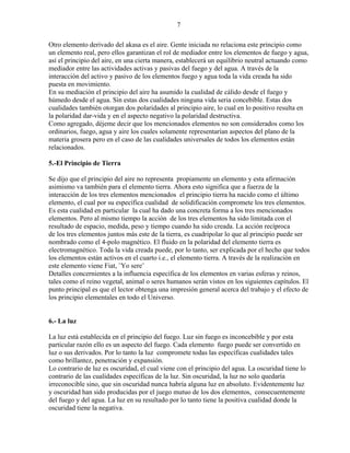 7
Otro elemento derivado del akasa es el aire. Gente iniciada no relaciona este principio como
un elemento real, pero ellos garantizan el rol de mediador entre los elementos de fuego y agua,
así el principio del aire, en una cierta manera, establecerá un equilibrio neutral actuando como
mediador entre las actividades activas y pasivas del fuego y del agua. A través de la
interacción del activo y pasivo de los elementos fuego y agua toda la vida creada ha sido
puesta en movimiento.
En su mediación el principio del aire ha asumido la cualidad de cálido desde el fuego y
húmedo desde el agua. Sin estas dos cualidades ninguna vida seria concebible. Estas dos
cualidades también otorgan dos polaridades al principio aire, lo cual en lo positivo resulta en
la polaridad dar-vida y en el aspecto negativo la polaridad destructiva.
Como agregado, déjeme decir que los mencionados elementos no son considerados como los
ordinarios, fuego, agua y aire los cuales solamente representarían aspectos del plano de la
materia grosera pero en el caso de las cualidades universales de todos los elementos están
relacionados.
5.-El Principio de Tierra
Se dijo que el principio del aire no representa propiamente un elemento y esta afirmación
asimismo va también para el elemento tierra. Ahora esto significa que a fuerza de la
interacción de los tres elementos mencionados el principio tierra ha nacido como el último
elemento, el cual por su específica cualidad de solidificación compromete los tres elementos.
Es esta cualidad en particular la cual ha dado una concreta forma a los tres mencionados
elementos. Pero al mismo tiempo la acción de los tres elementos ha sido limitada con el
resultado de espacio, medida, peso y tiempo cuando ha sido creada. La acción recíproca
de los tres elementos juntos más este de la tierra, es cuadripolar lo que al principio puede ser
nombrado como el 4-polo magnético. El fluido en la polaridad del elemento tierra es
electromagnético. Toda la vida creada puede, por lo tanto, ser explicada por el hecho que todos
los elementos están activos en el cuarto i.e., el elemento tierra. A través de la realización en
este elemento viene Fiat, ¨Yo sere¨
Detalles concernientes a la influencia específica de los elementos en varias esferas y reinos,
tales como el reino vegetal, animal o seres humanos serán vistos en los siguientes capítulos. El
punto principal es que el lector obtenga una impresión general acerca del trabajo y el efecto de
los principio elementales en todo el Universo.
6.- La luz
La luz está establecida en el principio del fuego. Luz sin fuego es inconcebible y por esta
particular razón ello es un aspecto del fuego. Cada elemento fuego puede ser convertido en
luz o sus derivados. Por lo tanto la luz compromete todas las específicas cualidades tales
como brillantez, penetración y expansión.
Lo contrario de luz es oscuridad, el cual viene con el principio del agua. La oscuridad tiene lo
contrario de las cualidades específicas de la luz. Sin oscuridad, la luz no solo quedaría
irreconocible sino, que sin oscuridad nunca habría alguna luz en absoluto. Evidentemente luz
y oscuridad han sido producidas por el juego mutuo de los dos elementos, consecuentemente
del fuego y del agua. La luz en su resultado por lo tanto tiene la positiva cualidad donde la
oscuridad tiene la negativa.
 