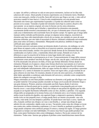 70
es capaz de enfriar y refrescar su sala en unos pocos momentos, incluso en los días más
calurosos del verano. Ahora pruebe el mismo experimento con el elemento tierra. Diséñalo
como una masa gris, similar a la arcilla, fuera del universo que llega a ser más y más café al
acercarse cuando lo traes hacia ti. Llena la sala completamente con esta pesada masa.
Haciendo esto tienes que experimentar la pesadez y el poder de cohesión tanto como su
presión en tu cuerpo. Teniendo el poder del elemento tierra bajo tu control, disuelve ello
nuevamente en su materia original, tal como lo hiciste con los otros elementos.
Por ahora es muy evidente que el diseñar y materializar los elementos esta pasando
exactamente donde nosotros concentramos ello, sin que el elemento pase a través del cuerpo,
cada cosa evidentemente está ocurriendo fuera de nuestro cuerpo. Se supone que el mago debe
manejar ambos métodos perfectamente, porque en algunas tareas mágicas, necesitará un
elemento que haya sido materializado a través de su cuerpo, por ejemplo en casos de sanar
personas enfermas, por otro lado el necesitará el directo, elemento condensado universalmente
para crear entes sirvientes y elementales. Manejando esta práctica, también el mago está
calificado para seguir adelante.
El próximo ejercicio será para extraer un elemento desde el universo, sin embargo, no solo
para llenar un espacio como se describió en el ejercicio anterior, sino para condensar una
forma auto-seleccionada, similar a los ejercicios donde formas de los elementos han sido
condensadas en el plexo solar, y mantenidas afuera del cuerpo, flotando en el aire, la
diferencia es que la creación de la forma no toma lugar dentro del cuerpo, sino
inmediatamente durante su permanencia en el aire. Consecuentemente el mago debe conocer
exactamente como producir una bola de fuego, una de aire, una de agua y una bola de tierra.
Si el ha alcanzado este proceso sin falta, el tiene que formar diferentes formas desde los
elementos flotando en el espacio y dejar estas formas disolverse nuevamente en el universo
después de algún tiempo. Toda vez el tiene que sentir la propiedad específica del elemento
que está trabajando indistintamente, debe ser capaz incluso de inducir a un profano o personas
ignorantes ver y sentir el elemento en cuestión. Estos son logros altos, ya que resultan de un
gran esfuerzo en esta línea. En resumen, durante el curso de estos ejercicios, el estudiante
debe haber aprendido a condensar cada elemento del universo y entender como comprimirlo
dentro de cualquier cosa que el elija.
Magos entrenados en esta línea pueden condensar un elemento a tal grado que ello llega a ser
un poder material. Esto porque puedes encender un fuego con la ayuda del elemento fuego a
una gran distancia. Primero, practica extrayendo una bola fogosa desde el universo
directamente sin hacerla pasar por tu cuerpo y comprímela a una pequeña gota así como
hacerla crecer a una chispa brillante. Pone esta chispa en una pelota de algodón que ha sido
mojada en un liquido fácilmente inflamable como ser éter, alcohol, o petróleo. Una segunda
chispa debe ser preparada en la misma forma con el elemento aire y en el mismo momento
ambos tocan la pelota de algodón, este agarrará fuego y empezará a quemarse, habiendo
tenido éxito en este pequeño truco, el mago puede hacer un intento con prender una vela
común y más tarde con una lámpara a parafina. El puede hacer esto lejos o cerca. Aparte de
ello, el puede confinar una chispa a un vaso o una botella, y arrojar una chispa de agua
adentro de este contenedor, rápido como un rayo. Tan pronto como estas dos chispas se tocan
una contra otra, ambos elementos explotaran y el vaso o botella se quebrará en pedazos. El
mago puede componer estos artificios porque el conoce y maneja las reglas. El mago genuino
no gastará su tiempo con tales habilidades. El conoce muy bien lo que podría producir tan
bien, como parar fenómenos tales como relámpagos, truenos y lluvia por conocer de los
elementos. Todas estas fuerzas que golpean al profano como manifestaciones maravillosas
 