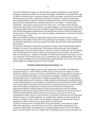 71
van sin ser dichas por el mago, y es decisión suya, si gusta especializarse en esta línea de
fenómenos o prefiere continuar con su desarrollo mágico. Es también un conocido hecho, que
los fakires orientales logren su genuino milagro del árbol de mango, creciendo de una semilla
de fruta dentro de una hora, solamente por manejar los elementos. Además, el practicante
tiene la posibilidad de controlar la materia de condensación de un elemento físicamente por
poner la forma condensada de un elemento dentro de un vaso limpio—o incluso mejor
esterilizado—poner agua y repetir esta acción varias veces. Con fuego el sabor del agua
aparecerá un tipo acida, con aire dulzona, con agua astringente y con tierra rancia. Esto puede
ser testeado químicamente por poner un pedazo de papel limo dentro del agua preparada. Si el
agua ha sido impregnada completamente, uno detectará una reacción ácida con el papel limo
cuando actúe el elemento fuego y aire estén mezclados, mientras que la reacción será alcalina
en el caso de agua y tierra.
Quien no recuerda las bodas de Canaa donde nuestro Señor transformo el agua en vino?
Solamente un alto adepto Como Jesús Cristo pudo lograr este milagro, no por la influencia de
los elementos desde afuera, sino por manejar el principio akasa del agua siendo transformado
desde adentro
En este punto finalizaré el manejo de los elementos tan lejos como el entrenamiento mágico
del alma en el paso IV esta relacionado. Nadie espere avanzar antes que haya trabajado
completamente a través de todas las tareas y ejercicios. Todos los ejercicios van uno detrás de
otro, interdependiente uno del otro. Digo esto para garantizar que no entrará a la mente de
nadie un solo ejercicio y método. El resultado sería fatal para la salud de la persona y el éxito
no se alcanzaría. Estos hechos tienen que ser considerados muy cuidadosamente. Pero el que
hace un ejercicio después de otro escrupulosamente puede proceder con una clara conciencia y
puede trabajar en el mágico desarrollo a toda velocidad.
ENTRENAMIENTO MAGICO FÍSICO (V)
En este paso notaremos algunos ejercicios que representan en lo posible una deliberada
comunicación pasiva con las formas invisibles desde un punto de vista mágico. En cierta
manera los métodos se parecen a las formas espiritualistas, pero el mago pronto notará que el
no se está entrenando para llegar a ser una persona sin ninguna voluntad de su propiedad,
llamado médium por los espiritualistas. El mago no puede llegar a ser una cosa de juego de
incontrolables poderes, por el contrario, el dirige su poder concientemente y también aprende
a usarlo deliberadamente. En este respecto, el considera las leyes del mundo invisible también
como aquellas del mundo físico. Para mas allá de la comunicación pasiva con seres invisibles,
están recomendados principalmente los ejercicios de levitación con el propósito de
mágicamente preparar cualquier parte del cuerpo de tal manera que estos seres puedan
manifestarse ellos mismos con la ayuda de la levitación. Comencemos la lección de una vez:
Sentarse confortablemente enfrente de una mesa y pone tus manos en ella. Hace una
acumulación de poder vital en tu mano derecha y concéntrate en el hecho que eres capaz para
manejar tu mano y tus dedos solamente con el poder de tu voluntad, no con la ayuda de tus
músculos. Después, envía el poder vital acumulado se difunda en el universo por vía de tu
imaginación. Ahora comienza con el propio ejercicio de levitación.
Acumula el elemento aire en el dedo índice de la mano derecha y concéntrate en el dedo
índice hasta que llegue a ser tan liviano como el aire. Luego prueba imaginar que estas
moviendo el dedo índice con el poder de tu voluntad, dejando la mano con los otros dedos
quieta y sin movimiento en la mesa. Debes tener el sentimiento que no son tus músculos que
 