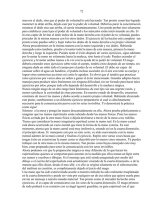 72
mueven el dedo, sino que el poder de voluntad lo está haciendo. Tan pronto como has logrado
mantener tu dedo arriba, déjalo caer por tu poder de voluntad. Deberías parar la concentración
mientras el dedo esta aun arriba, el caería instantáneamente. Uno puede probar esto solamente
para establecer cuan lejos el poder de voluntad o los músculos están interviniendo en ello. Si
tú eres capaz de levitar el dedo índice de la mano derecha con el poder de tu voluntad, puedes
proceder de la misma manera con los otros dedos. El ejercicio de levitación está completo tan
pronto como puedas subir y bajar todos los dedos de la mano derecha a tu propia voluntad.
Ahora procederemos en la misma manera con la mano izquierda y sus dedos. Habiendo
manejado estos también, prueba a levantar toda la mano de esta manera, primero la mano
derecha y luego la izquierda. Puedes notar el éxito después de varios ejercicios, sigue adelante
por levantar la mano no solamente hasta la muñeca, sino hasta el codo. Puedes extender el
ejercicio y levantar ambas manos a la vez con la ayuda de tu poder de voluntad. El mago
debería extender estos ejercicios sobre todo el cuerpo, tendría éxito después de un tiempo, sin
ninguna duda en subir todo el cuerpo por el poder de su voluntad. El debe ser capaz de
caminar sobre el agua sin hundirse, el podría incluso ascender en el aire con todo su cuerpo y
lograr otras numerosas acciones así como le agraden. Es obvio que el tendría que practicar
estos ejercicios por varios años en orden a ganar el éxito mencionado. Grandes adeptos hacen
manejos para producir tales fenómenos sin ninguna dificultad, sin ser forzado para hacer tales
ejercicios por años, porque todo ello depende del desarrollo y la madurez mágica.
Nunca ningún mago de un alto rango hará fenómenos de este tipo sin una urgente razón, y
menos satisfacer la curiosidad de otras personas. En nuestro estado de desarrollo, estaremos
contentos de mover las manos y dedos acorde a nuestra propia voluntad. Habiendo alcanzado
este punto, cambiaremos a un diferente ejercicio preparatorio el cual es absolutamente
necesario para la comunicación pasiva con los seres invisibles. Yo demostraré la práctica
como sigue:
Siéntese a la mesa y ponga las manos descansadamente en ella. Ahora prueba plásticamente a
imaginar que tus manos espirituales están saliendo desde las manos físicas. Pone las manos
físicas cerrada por la otra mano física o déjala deslizarse a través de la mesa a tus rodillas.
Tienes que considerar la mano imaginaria espiritual como tu mano real. En la mano carnal
está ahora ocurriendo un vacío mental que tiene la forma de la mano externa. En este
momento, piensa que la mano carnal está muy inofensiva, estando así en la cuarta dimensión,
el principio akasa. Si manejaste esto por un rato corto, ve atrás nuevamente con tu mano
mental adentro de la mano carnal y finaliza el ejercicio. Repite esto varias veces hasta que
tengas éxito en exteriorizar la mano como se describió por lo menos cinco minutos. Tú puedes
trabajar con la otra mano en la misma manera. Tan pronto como hayas manejado esto muy
bien, estas preparado para tener la comunicación con los seres invisibles.
Ahora podemos ver que la preparación mágica es muy diferente de lo que hacen los
espiritualistas quienes se comportan pasivamente en la medida que ellos toman un lápiz entre
sus manos y escriben o dibujan. Si el mensaje que está siendo preguntado por medio del
dibujo o el escrito del espiritualista está actualmente viniendo de la cuarta dimensión- o de la
manera que ellos dicen, desde el mas allá- o si ello se origina solamente en el subconsciente
del médium en cuestión, es completamente dejado al juicio del mago.
Una mano que ha sido exteriorizada acorde a muestro método ha sido realmente trasplantado
en la cuarta dimensión y puede ser vista por cualquier ser de esa esfera que quiera usarla para
enviar un mensaje a nuestro mundo material. Tan pronto como el iniciador ha hecho estos
ejercicios, el es capaz de comunicarse con los seres de la cuarta dimensión. El mago primero
de todo probará ir en contacto con su ángel (genio) guardián, su guía espiritual con el que
 