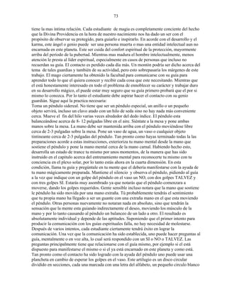 73
tiene la mas íntima relación. Cada estudiante de magia es completamente conciente del hecho
que la Divina Providencia en la hora de nuestro nacimiento nos ha dado un ser con el
propósito de observar su protegido, para guiarlo e inspirarlo. En acorde con el desarrollo y el
karma, este ángel o genio puede ser una persona muerta o mas una entidad intelectual aun no
encarnada en este planeta. Este ser cuida del confort espiritual de la protección, mayormente
arriba del período de la pubertad. Mientras mas madura el hombre intelectualmente, menos
atención le presta al líder espiritual, especialmente en casos de personas que incluso no
recuerdan su guía. El contacto es perdido cada día más. Un montón podría ser dicho acerca del
tema de tales guardias y también de su actividad, pero esto sobrepasaría los márgenes de este
trabajo. El mago ciertamente ha obtenido la facultad para comunicarse con su guía para
aprender todo lo que el quiera conocer y recibir cada cosa que este necesitando. Mientras que
el está honestamente interesado en todo el problema de ennoblecer su carácter y trabajar duro
en su desarrollo mágico, el puede estar muy seguro que su guía primero probará que el por si
mismo lo conozca. Por lo tanto el estudiante debe aspirar hacer el contacto con su genio
guardián. Sigue aquí la practica necesaria:
Toma un péndulo sidereal. No tiene que ser un péndulo especial, un anillo o un pequeño
objeto servirá, incluso un clavo atado con un hilo de seda sino no hay nada más conveniente
cerca. Mueve el fin del hilo varias veces alrededor del dedo índice. El péndulo esta
balanceándose acerca de 8- 12 pulgadas libre en el aire. Siéntate a la mesa y pone ambas
manos sobre la mesa. La mano debe ser mantenida arriba con el péndulo moviéndose libre
cerca de 2-3 pulgadas sobre la mesa. Pone un vaso de agua, un vaso o cualquier objeto
tintineante cerca de 2-3 pulgadas del péndulo. Tan pronto como hayas terminado todas la las
preparaciones acorde a estas instrucciones, exterioriza tu mano mental desde la mano que
sostiene el péndulo y pone la mano mental cerca de la mano carnal. Habiendo hecho esto,
desarrolla un estado de trance tu mismo por unos momentos, de la manera que has sido
instruido en el capitulo acerca del entrenamiento mental para reconocerte tu mismo con tu
conciencia en el plexo solar, por lo tanto estás ahora en la cuarta dimensión. En esta
condición, llama tu guía y pregúntale en tu mente que el debería manifestarse con la ayuda de
tu mano mágicamente preparada. Mantiene el silencio y observa el péndulo, pidiendo al guía
a la vez que indique con un golpe del péndulo en el vaso un NO, con dos golpes TALVEZ y
con tres golpes SI. Estarás muy asombrado ya que notarás que el péndulo comenzara a
moverse, dando los golpes requeridos. Gente sensible incluso notara que la mano que sostiene
le péndulo ha sido movida por una mano extraña. Tú probablemente tendrás el sentimiento
que tu propia mano ha llegado a ser un guante con una extraña mano en el que esta moviendo
el péndulo. Otras personas nuevamente no notaran nada en absoluto, sino que tendrán la
sensación que la mente esta guiando indirectamente el deseo, moviendo los músculo de la
mano y por lo tanto causando al péndulo un balanceo de un lado a otro. El resultado es
absolutamente individual y depende de las aptitudes. Suponiendo que el primer intento para
producir la comunicación con los guías espirituales falla, no hay necesidad de molestarse.
Después de varios intentos, cada estudiante ciertamente tendrá éxito en lograr la
comunicación. Una vez que la comunicación ha sido establecida, uno puede hacer preguntas al
guía, mentalmente o en voz alta, lo cual será respondido con un SI o NO o TALVEZ. Las
preguntas principalmente tiene que relacionarse con el guía mismo, por ejemplo si el está
dispuesto para manifestarse el mismo o si el ya está encarnado en este planeta y como está.
Tan pronto como el contacto ha sido logrado con la ayuda del péndulo uno puede usar una
plancheta en cambio de esperar los golpes en el vaso. Este artilugio es un disco circular
dividido en secciones, cada una marcada con una letra del alfabeto, un pequeño circulo blanco
 
