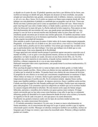 74
es dejado en el centro de este. El péndulo apuntara una letra y por deletreo de las letras, uno
recibirá un mensaje en detalle del guía. Después de alcanzar un buen resultado, uno puede
arreglar por una plancheta más grande, conteniendo todo el alfabeto, números, secciones con
si, tal vez o no, días y horas. En el centro un espacio en blanco para empezar desde ahí. Para
trabajar con esta plancheta el péndulo es cambiado por un pequeño vaso de licor. Traza una
flecha con tinta o pintura para servir como un apuntador en la base del vaso. Ahora toma la
parte mas baja del vaso entre el dedo índice y el dedo medio y permite al vaso ser movido
sobre las letras por la mano del guía. La flecha indicará la letra respectiva. Para operar un mas
fácil deslizamiento del movimiento del vaso, uno puede poner una plancheta bajo el vaso,
porque le vaso de licor se moverá mucho mas fácilmente sobre la suave base del vaso. El
estudiante puede encontrar por el mismo una similar aplicación. El también encontrara varias
observaciones constructivas en la literatura espiritualista. Todo esto es materia para satisfacer
la más urgente necesidad del momento.
Otro método es pedir al guía para levantar el dedo índice de la mano mágicamente preparada.
Pregúntale si levantas una vez el dedo es no, dos veces talvez y tres veces si. Teniendo éxito
con el dedo índice, prueba con los otros también. Uno notara que siempre hay un dedo con el
que es particularmente más fácil trabajar. Uno tiene que trabajar con el dedo que se esta
moviendo mejor. Este curso depende de la flexibilidad.
El mago apreciará este método mucho porque le permitirá operar una pasiva conexión con el
mundo invisible, o con su guía o con una persona muerta, incluso en una situación donde la
plancheta o un lápiz no puede ser usado, tal como en una fiesta al aire libre, etc. Si el ha
adquirido una cierto maestría en esta materia, el puede incluso mantener sus manos en los
bolsillos y obtener respuestas de si o no en una vasta multitud.
Habiendo manejado todos estos experimentos, uno puede tomar la escritura mediumnistica. El
método es como sigue.
Pone una hoja de papel en frente de ti y toma un lápiz entre el dedo gordo y el dedo índice
como haces cuando escribes. Ahora coloca un elástico no muy apretado entre tu dedo gordo y
el índice por la mitad de los dedos. Tú puedes hacer este elástico de una cámara de bicicleta.
El propósito de este elástico es no tener que concentrarte completamente en mantener el lápiz.
Ahora induce un trance en ti mismo, llama tu guía espiritual, prepara tu mano derecha
mágicamente para que el escriba con ella. En el comienzo notarás algunas líneas sueltas,
luego unas ilegibles palabras y después de algunos ejercicios, frases y palabras serán escritas.
Cuando una hoja de papel ha sido llenada cambia por otra limpia. Puedes tener una respuesta
para cada pregunta. Con constantes ejercicios adquirirás un modelo que en la escritura medial
no causara ninguna dificultad en absoluto. De esta manera serás capaz de llamar amigos
fallecidos, parientes y miembros de tu familia con quien quieras tener contacto. El mago
estará convencido que no hay tales cosas como barreras o mas allá, lo que hay es solamente
diferentes grados de densidad en la cuarta dimensión donde diversos seres existen y la muerte
no significa el fin de cada cosa para el, sino que pasar a la cuarta dimensión.
Finalmente me gustaría remarcar cuales son los tipos de escritura medial acorde a las
aptitudes, las cuales mencionare brevemente:
1.- El método automático (mecánico): En este caso, la mano se mueve absolutamente en
forma automática, sin el conocimiento del mago de lo que el quiere escribir o que el espíritu
relacionado quiere escribir. Mensajes en idiomas extranjeros también son recibidos, incluso en
lenguajes que el mago no conoce y que nunca ha escuchado antes. Pinturas y dibujos también
pueden ser creados.
 