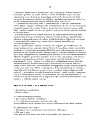 75
2.- El método inspiracional:-el mas frecuente: Aquí el mensaje esta dado por un tipo de
pensamiento que habla de adentro o afuera de nuestra personalidad. En este caso, uno
prácticamente conoce de antemano lo que el guía escribirá. Por frecuente repetición la
inspiración llegara como un pensamiento hablado y escuchado en comunicación pasiva. Uno
percibirá mensajes desde lo más profundo del alma o desde afuera del yo.
3.-El método intuitivo es donde tienes el sentimiento como si estuvieras escribiendo tu
mismo. Algunas preguntas serán respondidas instantáneamente. Nadie, sino uno mismo parece
conocer la respuesta a la pregunta. Este es un tipo de claro-conocimiento. La mano escribe
frases y palabras con toda conciencia, sin que la persona escuche ninguna cosa o sea inspirada
de cualquier manera.
Los métodos también pueden aparecer mezclados, por ejemplo mano automática y mano
inspiracional o intuitiva e inspiracional o todo junto. Cualquier método será el dominante o
solamente será conocido después de un largo periodo de ejercicios. Cada uno de los métodos
es bueno y confiable, mientras estés usando ello honestamente y cándidamente.
Practica hace la perfección!!
Ahora me gustaría dar un comentario en relación a las preguntas que están haciendo a los
guías y las respuestas que se pueden esperar. Primero de todo, el mago no está suponiendo o
alardeando en estos ejercicios y resultados. El silencio que el está manteniendo acerca de su
comunicación con los guías invisibles, es lo mejor para el. Además cuando elija las preguntas
que le harás, siempre tienes que considerar que los seres que tú está s contactando tienen leyes
diferentes de aquellas que tenemos en el plano físico. Además seres que han vivido antes en
esta tierra pronto pierden su orientación porque nuestro plano físico es tridimensional,
dependiendo del tiempo y el espacio lo cual no ocurre en la esfera de la cuarta dimensión.
Solamente altos seres desarrollados son capaces de dar correcta información acerca del
tiempo, eventos, futuro, etc. Consecuentemente el mago primero inquirirá acerca del hogar de
aquellos seres y más bien preferirá el mensaje acerca de la cuarta dimensión por el bien de su
propia educación. Con el tiempo, tan pronto como el estudiante ha desarrollado su sentido
espiritual, el no tendrá mas necesidad de comunicación pasiva con los invisibles guías porque
el es en si mismo capaz de alcanzar cualquier cosa que tales seres podrían informarle. La
comunicación pasiva solamente sirve al propósito de estar convencido de la existencia de otro
mundo en el cual todos entraran y vivirán.
RESUMEN DE LOS EJERCICIOS DEL PASO V
I.- Entrenamiento mental mágico
1.- Espacio mágico
II.- Entrenamiento psíquico mágico
1.- proyección de elementos hacia afuera:
a.- través del cuerpo, acumulado a través del plexo solar
b.- acumulado a través de las manos, especialmente dinámicamente a través de los dedos.
III.- Entrenamiento físico mágico
1.- Preparación para la comunicación pasiva con los invisibles guías:
a.- liberando la mano
b.- preparación de los dedos con la ayuda de un péndulo, lápiz, plancheta, etc.
 