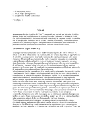 76
2. - Comunicaron pasiva:
a.- con el propio genio guardián
b.- con personas muertas y otros seres
Fin del paso V
PASO VI
Antes de describir los ejercicios del Paso VI, subrayaré una vez más que todos los ejercicios
previos tienen que estar bajo un perfecto control en orden a mantener el balance en el más
alto grado de desarrollo. Es absolutamente inútil saltarse uno de los pasos u omitir y descuidar
uno de los ejercicios. Cualquier brecha llegaría a ser muy perceptible y el estudiante tendría
gran dificultad para arreglar algún u otro problema en su desarrollo. Consecuentemente, la
principal condición para tener éxito es tener un excelente entrenamiento básico.
Entrenamiento Mágico Mental (VI)
En este paso estamos enfrentados con la meditación en el espíritu. He estado hablando en
detalle acerca de la esfera mental y el cuerpo mental, por lo tanto el espíritu, en la parte teórica
de este libro. Ahora es valioso mirar en las funciones del espíritu con respecto a los cuatro
elementos, diferenciando esas funciones, las cuales pueden ser alcanzadas con meditación
especial. Las propiedades del espíritu en conformidad con los cuatro elementos son como
sigue: la voluntad está sujeta al principio fuego, el intelecto con todos sus aspectos paralelos
de inteligencia y memoria bajo el principio aire, los sentimientos con todo sus aspectos
pertenecen al elemento agua, y la conciencia con todos sus aspectos estableciendo la conexión
de los tres elementos está subordinado al principio tierra.
Mirando tanto al interior como adentro de tu propio espíritu, observa las funciones del espíritu
y medita en ello. Debes conocer como imaginar cada una de las funciones correspondiente a
cada elemento. Si manejas distinguir las funciones del espíritu, i.e., si has obtenido una clara
impresión acerca de ello, puedes continuar. Este ejercicio preliminar es muy importante
porque, al mago le permitirá influenciar esas funciones con el respectivo elemento en el plano
mental tan bien como en los otros, manejar y fortalecer o eliminarlos. Otro ejercicio es
establecer por uno mismo todo el cuerpo mental en el cuerpo astral, juntos en el cuerpo físico,
como una mano en un fino guante de seda, luego estos son puestos adentro en un guante más
grueso. La mano tiene que sentir ambos guantes. La misma cosa es supuesta que ocurra en el
cuerpo mental. Debes sentir tu espíritu en el fino cuerpo astral y estos nuevamente en el
cuerpo físico. Esto es sentir el espíritu. Medita en este problema en una apropiada
oportunidad. Tan pronto como estés muy seguro que tu espíritu está captando el cuerpo astral
también el cuerpo físico, sintiéndose y moviéndose en él, y que ello es tu espíritu el que hace
todas las acciones a través de dos envolturas, puedes ir al paso siguiente.
Concientemente, medio concientemente o cercanamente subconsciente, todos estamos
ejecutando algunas acciones sugeridas por un impulso interno o externo sin poner ninguna
situación en ello. El próximo ejercicio nos enseñará a completar acciones completamente
concientes, acciones pequeñas en el comienzo se convertirán mas tarde en grandes. Tienes que
 
