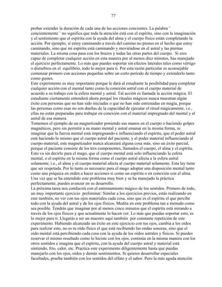 77
probar extender la duración de cada una de las acciones concientes. La palabra ¨
concientemente ¨ no significa que toda la atención está con el espíritu, sino con la imaginación
y el sentimiento que el espíritu con la ayuda del alma y el cuerpo físico están completando la
acción. Por ejemplo, si estoy caminando a través del camino no pienso en el hecho que estoy
caminando, sino que mi espíritu está caminando y moviéndose en el astral y las piernas
materiales. La misma cosa pasa con los brazos y todas las otras partes del cuerpo. Si eres
capaz de completar cualquier acción en esta manera por al menos diez minutos, has manejado
el ejercicio perfectamente. Lo más que puedes soportar sin efectos laterales tales como vértigo
o disturbios en el equilibrio, todo lo mejor para ti. Por esta razón particular es aconsejable
comenzar primero con acciones pequeñas sobre un corto período de tiempo y extenderlo tanto
como gustes.
Este experimento es muy importante porque le dará al estudiante la posibilidad para completar
cualquier acción con el mental tanto como la conexión astral con el cuerpo material de
acuerdo a su trabajo con la esfera mental y astral. Tal acción es llamada la acción mágica. El
estudiante ciertamente entenderá ahora porqué los rituales mágicos nunca muestran algún
éxito con personas que no han sido iniciadas o que no han sido entrenadas en magia, porque
las personas como esas no son dueñas de la capacidad de ejecutar el ritual mágicamente, i.e.,
ellas no están preparadas para trabajar en conexión con el material impregnado del mental y el
astral de esa manera.
Tomemos el ejemplo de un magnetizador poniendo sus manos en el cuerpo o haciendo golpes
magnéticos, pero sin permitir a su mano mental y astral emanar en la misma forma, ni
imaginar que la fuerza mental está impregnando e influenciando el espíritu, que el poder astral
está haciendo lo mismo que el cuerpo astral del paciente, y el poder material influenciando al
cuerpo material, este magnetizador nunca alcanzará alguna cosa más, sino un éxito parcial,
porque el paciente consiste de los tres componentes, llamados el cuerpo, el alma y el espíritu.
Esto va sin decirlo para el mago, que el cuerpo mental está solo influenciando la esfera
mental, o el espíritu en la misma forma como el cuerpo astral afecta a la esfera astral
solamente, i.e., el alma y el cuerpo material afecta al cuerpo material solamente. Esta ley tiene
que ser respetada. Por lo tanto es necesario para el mago adoptar una disposición mental tanto
como una psíquica en orden a hacer acciones si como un espíritu o en conexión con el alma.
Una vez que se ha entendido este problema muy bien y se ha manejado la práctica
perfectamente, puedes avanzar en su desarrollo.
La próxima tarea nos conducirá con el entrenamiento mágico de los sentidos. Primero de todo,
un muy importante ejercicio preliminar: Similar a los ejercicios previos, estás realizando en
este también, no ver con tus ojos materiales cada cosa, sino que es el espíritu el que percibe
todo con la ayuda del astral y de los ojos físicos. Medita en este problema tan a menudo como
sea posible. Tendrás que imaginar por al menos cinco minutos que el espíritu está mirando a
través de los ojos físicos y que actualmente lo hacen ver. Lo más que puedas soportar esto, es
lo mejor para ti. Llegarás a ser un maestro aquí también por constante repetición de este
experimento. Habiendo alcanzado un éxito en este ejercicio con tus ojos, cambia a los oídos
para realizar esto, no es tu oído físico el que está recibiendo las ondas sonoras, sino que el
oído mental está percibiendo cada cosa con la ayuda de los oídos astrales y físicos. Si puedes
reservar el mismo resultado como lo hiciste con los ojos, continúa en la misma manera con los
otros sentidos e imagina que el espíritu, con la ayuda del cuerpo astral y material está
sintiendo, frío, calor, etc. Practica este experimento diligentemente hasta que puedas
manejarlo con los ojos, oídos y demás sentimientos. Si quieres desarrollar especiales
facultades, prueba también con los sentidos del olfato y el sabor. Pero la más aguda atención
 
