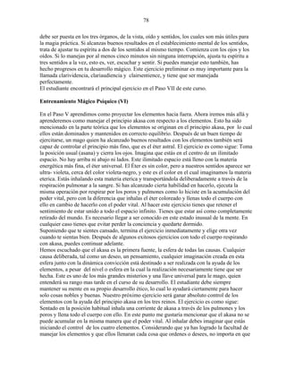 78
debe ser puesta en los tres órganos, de la vista, oído y sentidos, los cuales son más útiles para
la magia práctica. Si alcanzas buenos resultados en el establecimiento mental de los sentidos,
trata de ajustar tu espíritu a dos de los sentidos al mismo tiempo. Comienza con los ojos y los
oídos. Si lo manejas por al menos cinco minutos sin ninguna interrupción, ajusta tu espíritu a
tres sentidos a la vez, esto es, ver, escuchar y sentir. Si puedes manejar esto también, has
hecho progresos en tu desarrollo mágico. Este ejercicio preliminar es muy importante para la
llamada clarividencia, clariaudiencia y clairsentience, y tiene que ser manejada
perfectamente.
El estudiante encontrará el principal ejercicio en el Paso VII de este curso.
Entrenamiento Mágico Psíquico (VI)
En el Paso V aprendimos como proyectar los elementos hacia fuera. Ahora iremos más allá y
aprenderemos como manejar el principio akasa con respecto a los elementos. Esto ha sido
mencionado en la parte teórica que los elementos se originan en el principio akasa, por lo cual
ellos están dominados y mantenidos en correcto equilibrio. Después de un buen tiempo de
ejercitarse, un mago quien ha alcanzado buenos resultados con los elementos también será
capaz de controlar el principio más fino, que es el éter astral. El ejercicio es como sigue: Toma
la posición usual (asana) y cierra los ojos. Imagina que estás en el centro de un ilimitado
espacio. No hay arriba ni abajo ni lados. Este ilimitado espacio está lleno con la materia
energética más fina, el éter universal. El Éter es sin color, pero a nuestros sentidos aparece ser
ultra- violeta, cerca del color violeta-negro, y este es el color en el cual imaginamos la materia
eterica. Estás inhalando esta materia eterica y transportándola deliberadamente a través de la
respiración pulmonar a la sangre. Si has alcanzado cierta habilidad en hacerlo, ejecuta la
misma operación por respirar por los poros y pulmones como lo hiciste en la acumulación del
poder vital, pero con la diferencia que inhalas el éter coloreado y llenas todo el cuerpo con
ello en cambio de hacerlo con el poder vital. Al hacer este ejercicio tienes que retener el
sentimiento de estar unido a todo el espacio infinito. Tienes que estar así como completamente
retirado del mundo. Es necesario llegar a ser conocido en este estado inusual de la mente. En
cualquier caso tienes que evitar perder la conciencia y quedarte dormido.
Suponiendo que te sientes cansado, termina el ejercicio inmediatamente y elige otra vez
cuando te sientas bien. Después de algunos exitosos ejercicios con todo el cuerpo respirando
con akasa, puedes continuar adelante.
Hemos escuchado que el akasa es la primera fuente, la esfera de todas las causas. Cualquier
causa deliberada, tal como un deseo, un pensamiento, cualquier imaginación creada en esta
esfera junto con la dinámica convicción está destinado a ser realizada con la ayuda de los
elementos, a pesar del nivel o esfera en la cual la realización necesariamente tiene que ser
hecha. Este es uno de los más grandes misterios y una llave universal para le mago, quien
entenderá su rango mas tarde en el curso de su desarrollo. El estudiante debe siempre
mantener su mente en su propio desarrollo ético, lo cual lo ayudará ciertamente para hacer
solo cosas nobles y buenas. Nuestro próximo ejercicio será ganar absoluto control de los
elementos con la ayuda del principio akasa en los tres reinos. El ejercicio es como sigue:
Sentado en la posición habitual inhala una corriente de akasa a través de los pulmones y los
poros y llena todo el cuerpo con ello. En este punto me gustaría mencionar que el akasa no se
puede acumular en la misma manera que el poder vital. Al inhalar debes imaginar que estás
iniciando el control de los cuatro elementos. Considerando que ya has logrado la facultad de
manejar los elementos y que ellos llenaran cada cosa que ordenes o desees, no importa en que
 