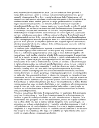 79
plano la realización del deseo tiene que pasar. Con cada respiración tienes que sentir el
manejo de los elementos. La fe y la confianza en tu control de los elementos tiene que ser
indudable e imperturbable. No te debes permitir la más tenue duda. Cualquiera que esté
trabajando escrupulosamente a través de todos los ejercicios ganará el absoluto control de los
elementos después de más o menos ejercicios. Un mago que ha establecido el equilibrio
mágico en asimismo con respecto a los elementos, habiendo ennoblecido su carácter y
habiendo adquirido las más altas virtudes e ideales, muy pronto obtendrá su poder. El sentirá
que su fe llega a ser tan firme como una roca y estará absolutamente seguro de su convicción,
la cual excluye cualquier duda en absoluto. Por otro lado, cualquier persona quien no ha
estado trabajando escrupulosamente, o estudiantes que han saltado algún paso y descuidado
ejercicios sentirán duda acerca de un problema u otro, y la influencia de un elemento que el
está chequeando la mayoría de las veces no tolerará ser manejado. Aquí y ahora el estudiante
se dará cuenta porqué del alto valor que hay que poner en la escrupulosidad y resistencia en la
ejecución de los ejercicios. No hay brecha permitida para surgir en el proceso de desarrollo;
además el estudiante volverá atrás y algunos de los problemas podrían ser puestos en forma
correcta bajo grandes dificultades.
Un estudiante quien está perfectamente seguro de su maestría de los elementos pronto notará
que es capaz de proyectar los elementos en todos los planos muy fácilmente, tanto afuera
como en la parte interna que para él parece ser un juego de niños. Habiendo llegado a este
punto, el mago puede cambiar a transferir el poder de los elementos adentro de un apropiado
ritual. Ya he hablado acerca de este tema en detalle en el capítulo relacionado con los rituales.
El mago forma después sus propias uniones por significar las posiciones y gestos de las
manos adentro de las cuales el está transfiriendo el poder. De acuerdo a su desarrollo mágico,
el ciertamente dispondrá de una suficiente cantidad de intuición así que el puede componer el
ritual apropiado para el elemento en cuestión. El puede hacerlo con una palabra (fórmula)
auto-seleccionada y unirla con cierto sonido correspondiente (qabbalah). Aquí es muy
imposible cometer un error porque los rituales son absolutamente individuales, meramente
personal. Por lo tanto los rituales que el mago compone para sus propósitos no son impartidos
por nadie más. Otra persona podría obtener el mismo éxito en manejar los elementos por usar
estos rituales, los cuales por supuesto pasarían a expensas del poder del mago que actualmente
compuso los rituales. Suponiendo que una persona quien no tiene la madurez mágica hace uso
de tales rituales, el ciertamente sufriría un gran daño, y llevaría enfermedad al destino de otras
personas quienes han usado los rituales. Por lo tanto sé muy cuidadoso y selecciona solamente
un tipo de ritual que puedas usar en un gran multitud así nadie te observe, por ejemplo, un
ritual con una posición de dedos en tu bolsillo. El mago genuino considera esta advertencia
como justificada plenamente.
Primero de todo, el mago debe tratar de componer el ritual por un elemento de la esfera astral
con el cual el está poniendo la virtud de un elemento en operación, y al mismo tiempo otro
ritual con la ayuda del cual el puede disolver ese poder instantáneamente si lo quiere. En la
misma manera tiene que operar con los otros tres elementos, creando por su poder ocho ritos
para la esfera astral y ocho para el material también. Tan pronto como los ritos llegan a ser
automáticos por un largo período de ejercicio y repetición, será suficiente para usar el ritual, el
cual hará al elemento iniciar el trabajo inmediatamente de acuerdo al propósito para que sea
completado. Si el mago desea que el efecto sea cancelado, será suficiente usar el rito necesario
para revocar el rito. Este método debe llegar a ser un hábito que represente una forma fácil y
posible sin ningún esfuerzo o imaginación en absoluto.
 