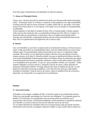 8
Este ínter juego evidentemente esta trabajando en todas las regiones.
7.- Akasa o el Principio Eterico
Varias veces mientras describí los elementos he dicho que ellos proceden desde el principio
etéreo. El principio etéreo es el último, el supremo, la mas poderosa cosa, algo inconcebible,
la ultima causa de todas las cosas existentes o creadas. Poner ello en una malla, es la esfera
causal. Por lo tanto akasa es lo sin espacio y sin tiempo. Es lo no-creado, lo incomprensible,
lo indefinible.
Varias religiones le han dado el nombre de Dios. Ello es el quinto poder, el poder original.
Cada cosa ha sido creada por ello y es mantenida en balance por ello. Ello es el origen y la
pureza de todos los pensamientos e intenciones, ello es el mundo causal donde toda la
creación esta subsistiendo, comenzando desde la más alta esfera descendiendo hasta la más
baja. Ello es la quintaesencia del alquimista, ello es todo en todo.
8.- Karma
Una ley Inmutable, la cual tiene su aspecto justo en el principio de akasa, es la ley de causa y
efecto. Cada causa libera un correspondiente efecto. Esta ley trabaja donde sea como la mas
sublime regla. Consecuentemente cada acto procede de una causa o es seguida por algún
resultado. Por lo tanto, no solo deberíamos aceptar el Karma como una regla por nuestras
buenas acciones, así lo dice la filosofía oriental, sino que su significación alcanza más allá y
es de mucha profundidad. Instintivamente todos los hombres tienen el sentimiento que alguna
cosa buena puede traer buenos resultados solamente y todo lo malo debe terminar en lo malo,
o en las palabras de un proverbio ¨Lo que sea que un hombre siembra, eso cosechará¨. Todos
estamos obligados a conocer esta ley y respetarla. Esta ley de causa y efecto gobierna los
principios elementales también. No tengo intención de entrar en detalles de esta ley, lo cual
podría ser expresado en unas pocas palabras, como ella está muy clara que cada hombre
razonable la entenderá. Tema de esta ley de causa y efecto es también la ley de evolución o
desarrollo. así el desarrollo es un aspecto de la ley del Karma.
Hombre
9.- Acerca del cuerpo
El hombre es una imagen verdadera de Dios, el ha sido creado en la similitud del universo.
Todas las cosas grandes encontradas en el universo son reflejadas, Yo en pequeño grado, en
hombre. Por esta razón, el es significado como un microcosmos en contraste con el
macrocosmos del universo. Estrictamente hablando, toda la naturaleza se manifiesta asimismo
en el hombre y esa será la tarea de esta sección informar acerca de este tema.
Yo no intento describir los resultados físicos en el cuerpo porque cada uno puede encontrar
información acerca de ello en cualquier respectivo trabajo. Lo que enseño está en relación al
 