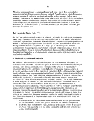 80
Mencioné antes que el mago es capaz de alcanzar cada cosa a través de la acción de los
elementos en el astral tanto como en el mundo material. Para obtener este estado de madurez,
una gran cantidad de paciencia, resistencia y tenacidad serán requeridas. Incluso luego,
cuando el estudiante se esté desarrollando más y más en los niveles altos. El tiene que trabajar
en manejar los elementos hasta que el llegue a ser realmente un verdadero maestro. Siempre
que el esté poseído por altos ideales y quiera hacer cosas buenas solamente en ayuda de la
humanidad, la Divina Providencia lo bendecirá, dotándolo con inesperadas facultades, para
realizar la mayoría de ellas.
Entrenamiento Mágico Físico (VI)
En este Paso algún entrenamiento especial no es muy necesario, pero prácticamente usaremos
todos los poderes ocultos que el estudiante ha obtenido en el curso de los ejercicios, siempre
que él haya seguido todos los métodos escrupulosamente y las prácticas hayan llegado a ser un
hábito. El estudiante puede profundizar los ejercicios del curso para obtener un mejor éxito.
Es imposible describir toda la práctica de la magia que el estudiante podría manejar
eventualmente, porque requeriría otro volumen. Solamente seleccionaré algunos de los más
interesantes hechos desde un montón. Mientras tanto el estudiante ha madurado tanto que
tendrá éxito en la práctica de la baja magia sin ninguna excepción, especialmente si el apunta
solo hacia nobles ideales.
1. Deliberada creación de elementales
En contraste a pensamientos viviendo en sus formas en la esfera mental o espiritual, los
elementales son ¨ entidades ¨ con un cierto grado de inteligencia deliberadamente creadas por
un mago. Tales entidades son capaces de completar ciertas tareas en el plano mental y
obviamente ellos pueden ser tratados como obedientes sirvientes del mago de acuerdo al
propósito necesitado. A través de la creación de elementales de los así llamados tipo elemental
mágico, el mago puede completar cada cosa en el plano mental sin ninguna discriminación en
su esfera propia o en otra. Citaré solamente unos pocos ejemplos de una gran variedad. Con la
ayuda de los elementales el mago puede influenciar la mente de cualquier otra persona
opcionalmente, puede fortalecer o debilitar las facultades mentales e intelectuales del hombre,
el puede protegerse a si mismo o a otros en contra de influencias, transformar amistad en
animosidad u otra cosa alrededor de esto, puede producir una favorable atmósfera en
asociación con sus socios hombres, y puede tener bajo su control a cualquiera que todavía no
esté desarrollado o perfilado. El hombre de negocios puede aumentar el número de sus
clientes y los elementales pueden ayudarlo en varias otras maneras. El mago genuino siempre
se inspirará por buenas y nobles intenciones y mantiene el motivo altruista en su mente si su
objetivo son los más altos niveles de la madurez mágica. La práctica de crear elementales es
muy simple y un asunto de la imaginación del mago, pero las siguientes reglas deben ser
consideradas:
1. Al elemental tiene que ser dada una forma correspondiente al deseo que uno quiere
que sea concretado. La forma tiene que ser creada por una intensiva imaginación.
2. A la forma, al así llamado barco o casa, tiene que serle dado un nombre de cualquier
tipo. Cada cosa que existe, si en una forma particular o sin forma tiene un nombre; si
no tiene nombre no existe.
 
