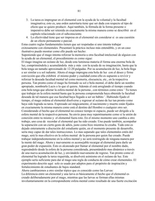81
3. La tarea es impregnar en el elemental con la ayuda de la voluntad y la facultad
imaginativa; esto es, una orden autoritaria tiene que ser dada con respecto al tipo de
efecto que se quiere producir. Aquí también, la fórmula de la forma presente o
imperativa debe ser retenida en exactamente la misma manera como se describió en el
capítulo relacionado con el subconsciente.
4. La efectividad tiene que ser impresa en el elemental sin considerar si es una cuestión
de un efecto permanente o parcial.
Estas cuatro reglas fundamentales tienen que ser respetadas si uno intenta trabajar
exitosamente con elementales. Presentaré la práctica incluso más entendible, y en un caso
ilustrativo puedo mostrar como ello puede ser hecho:
Suponiendo que el mago intenta reforzar la memoria u otra facultad intelectual de alguien con
la ayuda de un elemental, el procedimiento es como sigue:
El mago imagina un océano de luz, desde esta luminosa materia él forma una enorme bola de
luz, comprimiéndola y acumulándola más y más con la ayuda de su imaginación, hasta que la
bola tenga un tamaño aproximado de 12-20 pulgadas. Por su acumulación de luz, la bola llega
a ser similar a u sol radiante. Ahora el mago impregna esta bola de luz con el deseo y firme
convicción que ella exhibirá el mismo poder y cualidad como ello es supuesto a revivir y
reforzar la deseada facultad mental tal como memoria, elocuencia, etc., en la respectiva
persona. Tan pronto como el mago ha formado su sol o bola mental, el debe darle un nombre
apropiado, nombrarlo Lucis o lo que el quiera. Además el está arreglando el tiempo cuando
esta bola tenga que afectar la esfera mental de la persona , con términos como estos ¨ Tu tienes
que trabajar en la esfera mental hasta que la persona comprometida haya obtenido la facultad
deseada de tal manera que esa facultad haya llegado a ser un hábito ¨. Habiendo fijado el
tiempo, el mago ordena al elemental disolverse y regresar al océano de luz tan pronto como
haya sido lograda su tarea. Expresado así mágicamente, el nacimiento y muerte están fijados
en exactamente la misma manera como está el destino del Hombre o cualquier otro ser.
Considerando el hecho que el elemental no conoce tiempo ni espacio, puede ser dirigido a la
esfera mental de la respectiva persona. Su envío pasa muy repentinamente como si la unión de
conexión entre tu mismo y el elemental fuera roto. En el mismo momento uno cambia a otro
trabajo, uno cesa de recordar el elemental que ha sido creado. Uno puede también, acompañar
la separación con un cierto gesto de adiós, justo como hizo mientras lo creaba. Todo esto es
dejado enteramente a discreción del estudiante quién, en el momento presente de desarrollo,
sería muy capaz de dar tales instrucciones. Lo mas separado que tales elementales estén del
mago, será lo mas efectivo en la esfera mental de la persona por quien fue creado. Puede
trabajar independientemente en la esfera mental y no será restringido de ninguna manera por
la mente del mago. Ahora y nuevamente es aconsejable recargar al elemental para darle un
gran poder de expansión. Esto es alcanzado por llamar al elemental por el nombre dado,
regresándolo desde la esfera de la persona considerada, presentándolo mas dinámico a través
de una nueva acumulación de luz, y enviándolo nuevamente de regreso. Tan pronto como el
elemental ha logrado la tarea requerida, se disolverá asimismo en el océano de luz. Este
ejemplo sería suficiente para dar al mago una regla de conducta de cómo crear elementales. El
experimento descrito aquí solo es usado por adeptos para el propósito de inspiración y
fortalecimiento de estudiantes de bajos standard.
Ahora cambiaremos a otro similar tópico que es conocido como las Larvas:
La diferencia entre un elemental y una larva es básicamente el hecho que el elemental es
creado deliberadamente por el mago, mientras que las larvas se forman ellas mismas
involuntariamente en la correspondiente esfera mental como resultado de una fuerte excitación
 