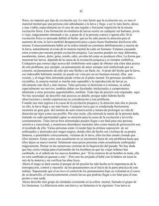 82
física, no importa que tipo de excitación sea. Lo más fuerte que la excitación sea, es mas el
material mental que una persona está subsidiando a la larva y llega a ser lo más fuerte, denso
y mas viable, especialmente en el caso de una regular y frecuente repetición de la misma
excitación física. Esta formación involuntaria de larvas ocurre en cualquier ser humano, joven
o viejo, mágicamente entrenado o no, a pesar de si la persona conoce o ignora ello. Si la
excitación física es atenuada debido al hecho que no ha sido puesta la atención para el
aumento de esta, la larva también desaparecerá poco a poco hasta finalmente disolverse ella
misma. Consecuentemente habrá en la esfera mental un constante debilitamiento y muerte de
la larva, naturalmente al costo de la materia mental de cada ser humano. Estamos causando
estos eventos por nuestra propia excitación psíquica. Las razones pueden ser muy diferentes,
usualmente, temor, dolor, pena, miedo, odio, envidia tal como se producen ellos. La forma que
muestran las larvas depende de la causa de la excitación psíquica y es siempre simbólica.
Cualquiera que conoce algo acerca del simbolismo será capaz de obtener una clara idea acerca
de este problema; por ejemplo, un pensamiento de amor siempre será simbolizado por un
corazón, un pensamiento de odio por una flecha o un flash, etc. A pesar del hecho que la larva,
ese indeseable habitante mental, no puede ser vista por un ser humano normal, ellas aun
existen, y el mago bien entrenado puede verlas en el plano mental. En personas sensibles o
excitables, la materia mental es mucho más separable y la reproducción de larvas es,
obviamente más fácil y más intensa. Tales personas se destrozan a si mismas, su salud,
especialmente sus nervios, también dañan sus facultades intelectuales y comprometen
altamente a otras personas sugestionables, también. Todo tipo de psicosis son originadas aquí.
No hay necesidad de describir más psicosis en detalle, porque todos habrán hecho
observaciones y tenido experiencias en consideración a este problema.
Cuando uno mas regresa a la causa de la excitación psíquica y la atención más alta es puesta
en ello, la larva llega a ser más fuerte. Cualquier larva que es condensada fuertemente
mostrará un gran guía del instinto de auto-conservación y tratará de prolongar su vida de
duración tan lejos como sea posible. Por esta razón, ella estimula la mente de la persona dada,
tratando en cada oportunidad captar su atención para la causa de la excitación y revivirla
constantemente. Tales larvas bien alimentadas pueden llegar a ser fatal para una persona
sensitiva o emocional, y numerosos desórdenes mentales tales como manía de persecución son
el resultado de ello. Varias personas están viviendo bajo la errónea suposición de ser
embrujados y destruidos por magos negros, donde ellos de hecho son víctimas de su propia
fantasía, o poniéndolo correctamente, víctimas de la larva, ellos las han estado creando por
ellos mismos. Gente como esta usualmente no se encontrará fuera de este problema hasta que
ellos dejen su marco mortal. Solamente unas pocas personas están actualmente embrujadas
mágicamente. Pensar en las numerosas víctimas de la Inquisición del pasado. No hay duda
que hay cierta ventaja para el promedio de los hombres en que las viejas órdenes han
cambiado, es el anhelo de los nuevos hombres, por ¨ Si la creencia de un hombre es mala, ella
no será cambiada en quemar a este ¨. Pero uno ha arrojado el bebé con la bañera sin tocar la
raíz de la materia y sin verificar las altas leyes.
Ahora el mago se dará cuenta el porqué de tal presión ha sido hecha en la importancia de la
introspección, control y maestría de los pensamientos en el inicio de la parte práctica de este
trabajo. Suponiendo que el no tuvo el control de los pensamientos bajo su voluntad en el curso
de su desarrollo, el inconcientemente crearía larvas que podrían llegar a ser fatal para él mas
pronto o mas tarde.
Ahora describo otro grupo de entidades existiendo en la esfera mental, llamado el grupo de
los fantasmas. La diferencia entre una larva y un fantasma es la siguiente: Una larva es
 