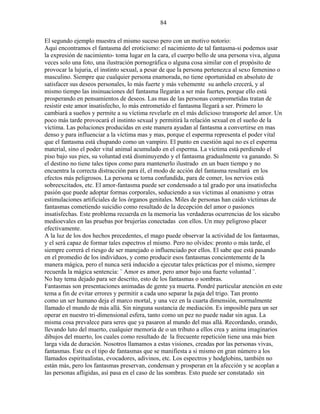 84
El segundo ejemplo muestra el mismo suceso pero con un motivo notorio:
Aquí encontramos el fantasma del eroticismo: el nacimiento de tal fantasma-si podemos usar
la expresión de nacimiento- toma lugar en la cara, el cuerpo bello de una persona viva, alguna
veces solo una foto, una ilustración pornográfica o alguna cosa similar con el propósito de
provocar la lujuria, el instinto sexual, a pesar de que la persona pertenezca al sexo femenino o
masculino. Siempre que cualquier persona enamorada, no tiene oportunidad en absoluto de
satisfacer sus deseos personales, lo más fuerte y más vehemente su anhelo crecerá, y al
mismo tiempo las insinuaciones del fantasma llegarán a ser más fuertes, porque ello está
prosperando en pensamientos de deseos. Las mas de las personas comprometidas tratan de
resistir este amor insatisfecho, lo más entrometido el fantasma llegará a ser. Primero lo
cambiará a sueños y permite a su víctima revelarle en el más delicioso transporte del amor. Un
poco más tarde provocará el instinto sexual y permitirá la relación sexual en el sueño de la
víctima. Las poluciones producidas en este manera ayudan al fantasma a convertirse en mas
denso y para influenciar a la víctima mas y mas, porque el esperma representa el poder vital
que el fantasma está chupando como un vampiro. El punto en cuestión aquí no es el esperma
material, sino el poder vital animal acumulado en el esperma. La víctima está perdiendo el
piso bajo sus pies, su voluntad está disminuyendo y el fantasma gradualmente va ganando. Si
el destino no tiene tales tipos como para mantenerlo ilustrado en un buen tiempo y no
encuentra la correcta distracción para él, el modo de acción del fantasma resultará en los
efectos más peligrosos. La persona se torna confundida, para de comer, los nervios está
sobreexcitados, etc. El amor-fantasma puede ser condensado a tal grado por una insatisfecha
pasión que puede adoptar formas corporales, seduciendo a sus víctimas al onanismo y otras
estimulaciones artificiales de los órganos genitales. Miles de personas han caído víctimas de
fantasmas cometiendo suicidio como resultado de la decepción del amor o pasiones
insatisfechas. Este problema recuerda en la memoria las verdaderas ocurrencias de los súcubo
medioevales en las pruebas por brujerías conectadas con ellos. Un muy peligroso placer
efectivamente.
A la luz de los dos hechos precedentes, el mago puede observar la actividad de los fantasmas,
y el será capaz de formar tales espectros el mismo. Pero no olvides: pronto o más tarde, el
siempre correrá el riesgo de ser manejado o influenciado por ellos. El sabe que está pasando
en el promedio de los individuos, y como producir esos fantasmas concientemente de la
manera mágica, pero el nunca será inducido a ejecutar tales prácticas por el mismo, siempre
recuerda la mágica sentencia: ¨ Amor es amor, pero amor bajo una fuerte voluntad ¨.
No hay tema dejado para ser descrito, esto de los fantasmas o sombras.
Fantasmas son presentaciones animadas de gente ya muerta. Pondré particular atención en este
tema a fin de evitar errores y permitir a cada uno separar la paja del trigo. Tan pronto
como un ser humano deja el marco mortal, y una vez en la cuarta dimensión, normalmente
llamado el mundo de más allá. Sin ninguna sustancia de mediación. Es imposible para un ser
operar en nuestro tri-dimensional esfera, tanto como un pez no puede nadar sin agua. La
misma cosa prevalece para seres que ya pasaron al mundo del mas allá. Recordando, orando,
llevando luto del muerto, cualquier memoria de o un tributo a ellos crea y anima imaginarios
dibujos del muerto, los cuales como resultado de la frecuente repetición tiene una más bien
larga vida de duración. Nosotros llamamos a estas visiones, creadas por las personas vivas,
fantasmas. Este es el tipo de fantasmas que se manifiesta a si mismo en gran número a los
llamados espiritualistas, evocadores, adivinos, etc. Los espectros y hodglobins, también no
están más, pero los fantasmas preservan, condensan y prosperan en la afección y se acoplan a
las personas afligidas, así pasa en el caso de las sombras. Esto puede ser constatado sin
 
