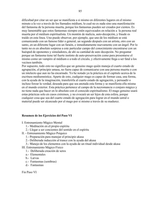 85
dificultad por citar un ser que se manifiesta a si mismo en diferentes lugares en el mismo
minuto a la vez a través de los llamados médium, lo cual no es nada sino una manifestación
del fantasma de la persona muerta, porque los fantasmas pueden ser creados por cientos. Es
muy lamentable que estos fantasmas siempre estén equivocados en relación a la persona real
muerta por el médium espiritualista. Un montón de malicia, auto-decepción, y fraude es
traído en esta línea. Uno puede observar, por ejemplo, que uno de los médium se está
comunicando con un famoso líder o general, un segundo después con un artista, otro con un
santo, en un diferente lugar con un faraón, e inmediatamente nuevamente con un ángel. Por lo
tanto no es en absoluto sorpresa a este particular campo del conocimiento encontrarse con un
huésped de oponentes y simuladores, de ahí su cantidad de auto decepción. No preguntar
porque un fantasma tiene tal fuerte instinto de auto-preservación como para presentarse el
mismo como un vampiro al médium o a todo el círculo, y efectivamente llega a ser fatal a los
vecinos también.
Por supuesto, todo esto no significa que un genuino mago quién maneja el cuarto estado de
agrupación, el principio amasa, no fuera capaz de comunicarse con una persona muerta o con
un intelecto que aun no ha encarnado. Yo he notado ya la práctica en el capítulo acerca de la
escritura mediumnística. Aparte de esto, cualquier mago es capaz de formar casa, una forma,
con la ayuda de la imaginación, transferirla al cuarto estado de agregación, y persuadir o
incluso forzar la verdad, deseada para que sea anotada esta forma y se manifiesta ella misma
en el mundo exterior. Esta práctica pertenece al campo de la necromancia o conjuro mágico y
no tiene nada que hacer en lo absoluto con el conocido espiritualismo. El mago genuino usará
estas prácticas solo en casos extremos, y no evocará un ser lejos de esta esfera, porque
cualquier cosa que sea del cuarto estado de agregación para lograr en el mundo astral o
material puede ser alcanzado por el mago por si mismo a través de su madurez.
Resumen de los Ejercicios del Paso VI
I. Entrenamiento Mágico Mental
1.- Meditación en el propio espíritu
2.- Llegar a ser concientes del sentido en el espíritu
II. - Entrenamiento Mágico Psíquico
1.- Preparación para manejar el principio akasa
2.- Deliberada inducción al trance con la ayuda del akasa
3.- Manejo de los elementos con la ayuda de un ritual individual desde akasa
III. Entrenamiento Mágico Físico
1.- Deliberada creación de seres
a.- Elementales
b.- Larvas
c.- Fantasmas (sombras)
d.- Fantasmas
Fin Paso VI
 