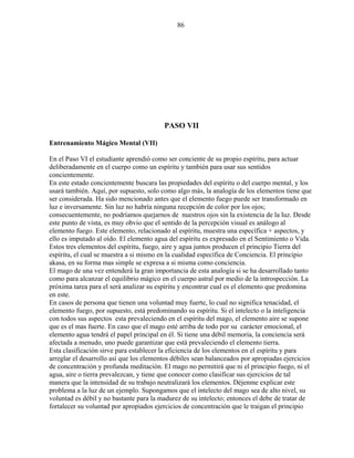 86
PASO VII
Entrenamiento Mágico Mental (VII)
En el Paso VI el estudiante aprendió como ser conciente de su propio espíritu, para actuar
deliberadamente en el cuerpo como un espíritu y también para usar sus sentidos
concientemente.
En este estado concientemente buscara las propiedades del espíritu o del cuerpo mental, y los
usará también. Aquí, por supuesto, solo como algo más, la analogía de los elementos tiene que
ser considerada. Ha sido mencionado antes que el elemento fuego puede ser transformado en
luz e inversamente. Sin luz no habría ninguna recepción de color por los ojos;
consecuentemente, no podríamos quejarnos de nuestros ojos sin la existencia de la luz. Desde
este punto de vista, es muy obvio que el sentido de la percepción visual es análogo al
elemento fuego. Este elemento, relacionado al espíritu, muestra una específica + aspectos, y
ello es imputado al oído. El elemento agua del espíritu es expresado en el Sentimiento o Vida.
Estos tres elementos del espíritu, fuego, aire y agua juntos producen el principio Tierra del
espíritu, el cual se muestra a si mismo en la cualidad específica de Conciencia. El principio
akasa, en su forma mas simple se expresa a si misma como conciencia.
El mago de una vez entenderá la gran importancia de esta analogía si se ha desarrollado tanto
como para alcanzar el equilibrio mágico en el cuerpo astral por medio de la introspección. La
próxima tarea para el será analizar su espíritu y encontrar cual es el elemento que predomina
en este.
En casos de persona que tienen una voluntad muy fuerte, lo cual no significa tenacidad, el
elemento fuego, por supuesto, está predominando su espíritu. Si el intelecto o la inteligencia
con todos sus aspectos esta prevaleciendo en el espíritu del mago, el elemento aire se supone
que es el mas fuerte. En caso que el mago esté arriba de todo por su carácter emocional, el
elemento agua tendrá el papel principal en él. Si tiene una débil memoria, la conciencia será
afectada a menudo, uno puede garantizar que está prevaleciendo el elemento tierra.
Esta clasificación sirve para establecer la eficiencia de los elementos en el espíritu y para
arreglar el desarrollo así que los elementos débiles sean balanceados por apropiadas ejercicios
de concentración y profunda meditación. El mago no permitirá que ni el principio fuego, ni el
agua, aire o tierra prevalezcan, y tiene que conocer como clasificar sus ejercicios de tal
manera que la intensidad de su trabajo neutralizará los elementos. Déjenme explicar este
problema a la luz de un ejemplo. Supongamos que el intelecto del mago sea de alto nivel, su
voluntad es débil y no bastante para la madurez de su intelecto; entonces el debe de tratar de
fortalecer su voluntad por apropiados ejercicios de concentración que le traigan el principio
 