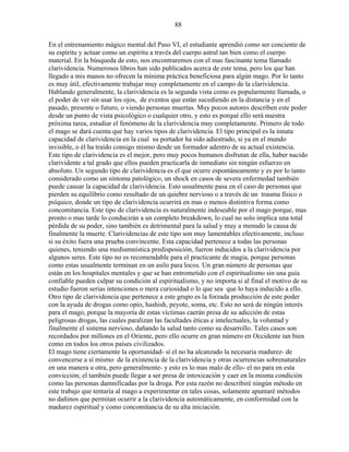 88
En el entrenamiento mágico mental del Paso VI, el estudiante aprendió como ser conciente de
su espíritu y actuar como un espíritu a través del cuerpo astral tan bien como el cuerpo
material. En la búsqueda de esto, nos encontraremos con el mas fascinante tema llamado
clarividencia. Numerosos libros han sido publicados acerca de este tema, pero los que han
llegado a mis manos no ofrecen la mínima práctica beneficiosa para algún mago. Por lo tanto
es muy útil, efectivamente trabajar muy completamente en el campo de la clarividencia.
Hablando generalmente, la clarividencia es la segunda vista como es popularmente llamada, o
el poder de ver sin usar los ojos, de eventos que están sucediendo en la distancia y en el
pasado, presente o futuro, o viendo personas muertas. Muy pocos autores describen este poder
desde un punto de vista psicológico o cualquier otro, y esto es porqué ello será nuestra
próxima tarea, estudiar el fenómeno de la clarividencia muy completamente. Primero de todo
el mago se dará cuenta que hay varios tipos de clarividencia. El tipo principal es la innata
capacidad de clarividencia en la cual su portador ha sido adiestrado, si ya en el mundo
invisible, o él ha traído consigo mismo desde un formador adentro de su actual existencia.
Este tipo de clarividencia es el mejor, pero muy pocos humanos disfrutan de ella, haber nacido
clarividente a tal grado que ellos pueden practicarla de inmediato sin ningún esfuerzo en
absoluto. Un segundo tipo de clarividencia es el que ocurre espontáneamente y es por lo tanto
considerado como un síntoma patológico, un shock en casos de severa enfermedad también
puede causar la capacidad de clarividencia. Esto usualmente pasa en el caso de personas que
pierden su equilibrio como resultado de un quiebre nervioso o a través de un trauma físico o
psíquico, donde un tipo de clarividencia ocurrirá en mas o menos distintiva forma como
concomitancia. Este tipo de clarividencia es naturalmente indeseable por el mago porque, mas
pronto o mas tarde lo conducirán a un completo breakdown, lo cual no solo implica una total
pérdida de su poder, sino también es detrimental para la salud y muy a menudo la causa de
finalmente la muerte. Clarividencias de este tipo son muy lamentables efectivamente, incluso
si su éxito fuera una prueba convincente. Esta capacidad pertenece a todas las personas
quienes, teniendo una mediumnística predisposición, fueron inducidos a la clarividencia por
algunos seres. Este tipo no es recomendable para el practicante de magia, porque personas
como estas usualmente terminan en un asilo para locos. Un gran número de personas que
están en los hospitales mentales y que se han entrometido con el espiritualismo sin una guía
confiable pueden culpar su condición al espiritualismo, y no importa si al final el motivo de su
estudio fueron serias intenciones o mera curiosidad o lo que sea que lo haya inducido a ello.
Otro tipo de clarividencia que pertenece a este grupo es la forzada producción de este poder
con la ayuda de drogas como opio, hashish, peyote, soma, etc. Esto no será de ningún interés
para el mago, porque la mayoría de estas víctimas caerán presa de su adicción de estas
peligrosas drogas, las cuales paralizan las facultades éticas e intelectuales, la voluntad y
finalmente el sistema nervioso, dañando la salud tanto como su desarrollo. Tales casos son
recordados por millones en el Oriente, pero ello ocurre en gran número en Occidente tan bien
como en todos los otros países civilizados.
El mago tiene ciertamente la oportunidad- sí el no ha alcanzado la necesaria madurez- de
convencerse a sí mismo de la existencia de la clarividencia y otras ocurrencias sobrenaturales
en una manera u otra, pero generalmente- y esto es lo mas malo de ello- el no para en esta
convicción; el también puede llegar a ser presa de intoxicación y caer en la misma condición
como las personas damnificadas por la droga. Por esta razón no describiré ningún método en
este trabajo que tentaría al mago a experimentar en tales cosas, solamente apuntaré métodos
no dañinos que permitan ocurrir a la clarividencia automáticamente, en conformidad con la
madurez espiritual y como concomitancia de su alta iniciación.
 