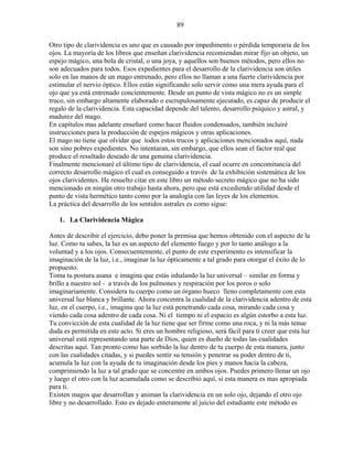 89
Otro tipo de clarividencia es uno que es causado por impedimento o pérdida temporaria de los
ojos. La mayoría de los libros que enseñan clarividencia recomiendan mirar fijo un objeto, un
espejo mágico, una bola de cristal, o una joya, y aquellos son buenos métodos, pero ellos no
son adecuados para todos. Esos expedientes para el desarrollo de la clarividencia son útiles
solo en las manos de un mago entrenado, pero ellos no llaman a una fuerte clarividencia por
estimular el nervio óptico. Ellos están significando solo servir como una mera ayuda para el
ojo que ya está entrenado concientemente. Desde un punto de vista mágico no es un simple
truco, sin embargo altamente elaborado o escrupulosamente ejecutado, es capaz de producir el
regalo de la clarividencia. Esta capacidad depende del talento, desarrollo psíquico y astral, y
madurez del mago.
En capítulos mas adelante enseñaré como hacer fluidos condensados, también incluiré
instrucciones para la producción de espejos mágicos y otras aplicaciones.
El mago no tiene que olvidar que todos estos trucos y aplicaciones mencionados aquí, nada
son sino pobres expedientes. No intentaran, sin embargo, que ellos sean el factor real que
produce el resultado deseado de una genuina clarividencia.
Finalmente mencionaré el último tipo de clarividencia, el cual ocurre en concomitancia del
correcto desarrollo mágico el cual es conseguido a través de la exhibición sistemática de los
ojos clarividentes. He resuelto citar en este libro un método secreto mágico que no ha sido
mencionado en ningún otro trabajo hasta ahora, pero que está excediendo utilidad desde el
punto de vista hermético tanto como por la analogía con las leyes de los elementos.
La práctica del desarrollo de los sentidos astrales es como sigue:
1. La Clarividencia Mágica
Antes de describir el ejercicio, debo poner la premisa que hemos obtenido con el aspecto de la
luz. Como tu sabes, la luz es un aspecto del elemento fuego y por lo tanto análogo a la
voluntad y a los ojos. Consecuentemente, el punto de este experimento es intensificar la
imaginación de la luz, i.e., imaginar la luz ópticamente a tal grado para otorgar el éxito de lo
propuesto.
Toma tu postura asana e imagina que estás inhalando la luz universal – similar en forma y
brillo a nuestro sol - a través de los pulmones y respiración por los poros o solo
imaginariamente. Considera tu cuerpo como un órgano hueco lleno completamente con esta
universal luz blanca y brillante. Ahora concentra la cualidad de la clarividencia adentro de esta
luz, en el cuerpo, i.e., imagina que la luz está penetrando cada cosa, mirando cada cosa y
viendo cada cosa adentro de cada cosa. Ni el tiempo ni el espacio es algún estorbo a esta luz.
Tu convicción de esta cualidad de la luz tiene que ser firme como una roca, y ni la más tenue
duda es permitida en este acto. Si eres un hombre religioso, será fácil para ti creer que esta luz
universal está representando una parte de Dios, quien es dueño de todas las cualidades
descritas aquí. Tan pronto como has sorbido la luz dentro de tu cuerpo de esta manera, junto
con las cualidades citadas, y si puedes sentir su tensión y penetrar su poder dentro de ti,
acumula la luz con la ayuda de tu imaginación desde los pies y manos hacia la cabeza,
comprimiendo la luz a tal grado que se concentre en ambos ojos. Puedes primero llenar un ojo
y luego el otro con la luz acumulada como se describió aquí, si esta manera es mas apropiada
para ti.
Existen magos que desarrollan y animan la clarividencia en un solo ojo, dejando el otro ojo
libre y no desarrollado. Esto es dejado enteramente al juicio del estudiante este método es
 