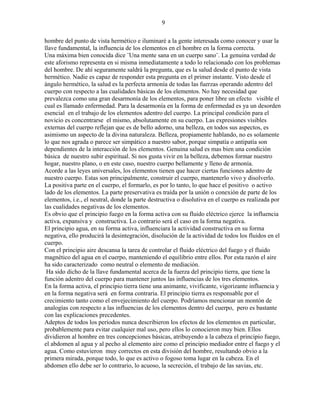 9
hombre del punto de vista hermético e iluminaré a la gente interesada como conocer y usar la
llave fundamental, la influencia de los elementos en el hombre en la forma correcta.
Una máxima bien conocida dice ¨Una mente sana en un cuerpo sano¨. La genuina verdad de
este aforismo representa en si misma inmediatamente a todo lo relacionado con los problemas
del hombre. De ahí seguramente saldrá la pregunta, que es la salud desde el punto de vista
hermético. Nadie es capaz de responder esta pregunta en el primer instante. Visto desde el
ángulo hermético, la salud es la perfecta armonía de todas las fuerzas operando adentro del
cuerpo con respecto a las cualidades básicas de los elementos. No hay necesidad que
prevalezca como una gran desarmonía de los elementos, para poner libre un efecto visible el
cual es llamado enfermedad. Para la desarmonía en la forma de enfermedad es ya un desorden
esencial en el trabajo de los elementos adentro del cuerpo. La principal condición para el
novicio es concentrarse el mismo, absolutamente en su cuerpo. Las expresiones visibles
externas del cuerpo reflejan que es de bello adorno, una belleza, en todos sus aspectos, es
asimismo un aspecto de la divina naturaleza. Belleza, propiamente hablando, no es solamente
lo que nos agrada o parece ser simpático a nuestro sabor, porque simpatía o antipatía son
dependientes de la interacción de los elementos. Genuina salud es mas bien una condición
básica de nuestro subir espiritual. Si nos gusta vivir en la belleza, debemos formar nuestro
hogar, nuestro plano, o en este caso, nuestro cuerpo bellamente y lleno de armonía.
Acorde a las leyes universales, los elementos tienen que hacer ciertas funciones adentro de
nuestro cuerpo. Estas son principalmente, construir el cuerpo, mantenerlo vivo y disolverlo.
La positiva parte en el cuerpo, el formarlo, es por lo tanto, lo que hace el positivo o activo
lado de los elementos. La parte preservativa es traída por la unión o conexión de parte de los
elementos, i.e., el neutral, donde la parte destructiva o disolutiva en el cuerpo es realizada por
las cualidades negativas de los elementos.
Es obvio que el principio fuego en la forma activa con su fluido eléctrico ejerce la influencia
activa, expansiva y constructiva. Lo contrario será el caso en la forma negativa.
El principio agua, en su forma activa, influenciara la actividad constructiva en su forma
negativa, ello producirá la desintegración, disolución de la actividad de todos los fluidos en el
cuerpo.
Con el principio aire descansa la tarea de controlar el fluido eléctrico del fuego y el fluido
magnético del agua en el cuerpo, manteniendo el equilibrio entre ellos. Por esta razón el aire
ha sido caracterizado como neutral o elemento de mediación.
Ha sido dicho de la llave fundamental acerca de la fuerza del principio tierra, que tiene la
función adentro del cuerpo para mantener juntos las influencias de los tres elementos.
En la forma activa, el principio tierra tiene una animante, vivificante, vigorizante influencia y
en la forma negativa será en forma contraria. El principio tierra es responsable por el
crecimiento tanto como el envejecimiento del cuerpo. Podríamos mencionar un montón de
analogías con respecto a las influencias de los elementos dentro del cuerpo, pero es bastante
con las explicaciones precedentes.
Adeptos de todos los períodos nunca describieron los efectos de los elementos en particular,
probablemente para evitar cualquier mal uso, pero ellos lo conocieron muy bien. Ellos
dividieron al hombre en tres concepciones básicas, atribuyendo a la cabeza el principio fuego,
el abdomen al agua y al pecho al elemento aire como el principio mediador entre el fuego y el
agua. Como estuvieron muy correctos en esta división del hombre, resultando obvio a la
primera mirada, porque todo, lo que es activo o fogoso toma lugar en la cabeza. En el
abdomen ello debe ser lo contrario, lo acuoso, la secreción, el trabajo de las savias, etc.
 