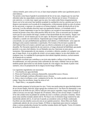 90
valioso imitarlo, pero como yo lo veo, es lejos mejor preparar ambos ojos igualmente para la
clarividencia.
Tan pronto como hayas logrado la acumulación de luz en tus ojos, imagina que tus ojos han
obtenido todas las capacidades concentradas en la luz. Resiste por al menos 10 minutos en
este ejercicio, y si estás muy seguro que tus ojos, los cuales están llenos imaginariamente
llenos con la luz universal, han también aceptado la cualidad de esta luz, permite que la luz se
disperse nuevamente con la ayuda de la imaginación, si directamente desde tus ojos al océano
de luz universal, o regresar a tu cuerpo en su forma original, y desde ahí disolverla en la luz
universal. Los dos métodos descritos aquí son igualmente buenos, y el resultado será el
mismo. El punto importante es que los ojos lleguen a ser receptivos nuevamente en su manera
normal tan pronto como ellos estén puestos libres de la luz. Esto es necesario por la simple
razón que los ojos astrales del mago, cuando se han desarrollado de esta manera, llegan a ser
súper sensitivos de tal manera que no son capaz de discernir cuando está viendo con ojos
normales y cuando con clarividencia. Suponiendo que el mago falla en disolver la luz
concentrada, sus ojos probablemente quedarían clarividentes y él difícilmente sería capaz de
distinguir entre asuntos materiales o espirituales. Por lo tanto el ha de tener su poder de
clarividencia bien en la mano y permitir que sea efectiva solamente en lo que piense como
deseable. Por frecuente repetición de este ejercicio, el mago alcanzará tal habilidad, que puede
permitir a sus ojos clarividentes, los así llamados ojos-luz, funcionar en unos pocos
momentos. Ojos preparados de esta manera, si cerrados o abiertos, pueden ver cualquier cosa
que el mago desee, si en un globo de cristal o en un espejo mágico, su ojo clarividente verá
cualquier cosa. La cualidad de la percepción clarividente depende entonces, exclusivamente
de la pureza de su carácter.
Un remedio excelente que contribuye a un éxito más rápido e influye el ojo físico muy
favorablemente, así estas personas estén sufriendo de una mala o dañada vista un ojo débil,
también puede aprovechar no solo desde el punto de vista mágico sino desde el punto vista
sanitario, esta es la preparación de la mágica loción-fuego oftálmica.
Los siguientes ingredientes son necesarios:
1. - Una botella con agua destilada
2.- Flores de Chamomile, (urticaria chamomille, manzanilla) secas o frescas.
3.- Flores Eyebright, (eufrasia officinalis) secas o frescas.
4.- Siete o nueve avellanas u osier cualquiera de las dos las cuales puedes encontrar en el
campo. Sacas las envolturas, luego las secas al sol.
5. - Papel filtro y un pequeño embudo
Ahora puedes preparar la loción para los ojos. Vierte una media pinta de agua destilada dentro
de un envase limpio, hiérvela, luego agrega dos cucharas de té con flores de chamomile y una
cuchara de te de brillo de ojos. Hierve todo por unos pocos segundos, luego retira del fuego y
cubre el envase con una tapa. Después de 10 minutos, filtra en otro envase limpio. Cuando el
té ha sido colado toma un puñado de semillas de osier o avellana y procede a tostarlas. Ahora
pone estas semillas tostadas adentro del té. Por hacer esto el elemento fuego material ha sido
transferido adentro del té, el cual uno lo puede ya considerar como un fluido condensado.
Escribiré con más detalles acerca de esto en un capítulo posterior. Ahora filtra este fluido
condensado adentro de otro envase limpio. El filtrar es importante para remover cualquier
chips o cenizas producidas al poner las semillas tostadas dentro del líquido. Vierte el té dentro
de un bowl y colócalo en frente de ti.
 