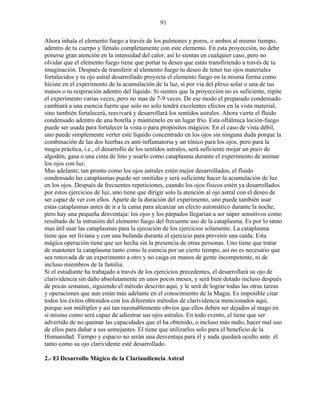 91
Ahora inhala el elemento fuego a través de los pulmones y poros, o ambos al mismo tiempo,
adentro de tu cuerpo y llénalo completamente con este elemento. En esta proyección, no debe
ponerse gran atención en la intensidad del calor, así lo sientas en cualquier caso, pero no
olvidar que el elemento fuego tiene que portar tu deseo que estás transfiriendo a través de tu
imaginación. Después de transferir al elemento fuego tu deseo de tener tus ojos materiales
fortalecidos y tu ojo astral desarrollado proyecta el elemento fuego en la misma forma como
hiciste en el experimento de la acumulación de la luz, si por vía del plexo solar o una de tus
manos o tu respiración adentro del líquido. Si sientes que la proyección no es suficiente, repite
el experimento varias veces, pero no mas de 7-9 veces. De ese modo el preparado condensado
cambiará a una esencia fuerte que solo no solo tendrá excelentes efectos en la vista material,
sino también fortalecerá, reavivará y desarrollará los sentidos astrales. Ahora vierte el fluido
condensado adentro de una botella y mantiénelo en un lugar frío. Esta oftálmica loción-fuego
puede ser usada para fortalecer la vista o para propósitos mágicos. En el caso de vista débil,
uno puede simplemente verter este líquido concentrado en los ojos sin ninguna duda porque la
combinación de las dos hierbas es anti-inflamatoria y un tónico para los ojos, pero para la
magia práctica, i.e., el desarrollo de los sentidos astrales, será suficiente mojar un poco de
algodón, gasa o una cinta de lino y usarlo como cataplasma durante el experimento de animar
los ojos con luz.
Mas adelante, tan pronto como los ojos astrales estén mejor desarrollados, el fluido
condensado las cataplasmas puede ser omitidas y será suficiente hacer la acumulación de luz
en los ojos. Después de frecuentes repeticiones, cuando los ojos físicos estén ya desarrollados
por estos ejercicios de luz, uno tiene que dirigir solo la atención al ojo astral con el deseo de
ser capaz de ver con ellos. Aparte de la duración del experimento, uno puede también usar
estas cataplasmas antes de ir a la cama para alcanzar un efecto automático durante la noche,
pero hay una pequeña desventaja: los ojos y los párpados llegarían a ser súper sensitivos como
resultado de la intrusión del elemento fuego del frecuente uso de la cataplasma. Es por lo tanto
mas útil usar las cataplasmas para la ejecución de los ejercicios solamente. La cataplasma
tiene que ser liviana y con una bufanda durante el ejercicio para prevenir una caída. Esta
mágica operación tiene que ser hecha sin la presencia de otras personas. Uno tiene que tratar
de mantener la cataplasma tanto como la esencia por un cierto tiempo, así no es necesario que
sea renovada de un experimento a otro y no caiga en manos de gente incompetente, ni de
incluso miembros de la familia.
Si el estudiante ha trabajado a través de los ejercicios precedentes, el desarrollará su ojo de
clarividencia sin daño absolutamente en unos pocos meses, y será bien dotado incluso después
de pocas semanas, siguiendo el método descrito aquí, y le será de lograr todas las otras tareas
y operaciones que aun están más adelante en el conocimiento de la Magia. Es imposible citar
todos los éxitos obtenidos con los diferentes métodos de clarividencia mencionados aquí,
porque son múltiples y así tan razonablemente obvios que ellos deben ser dejados al mago en
si mismo como será capaz de adiestrar sus ojos astrales. En todo evento, el tiene que ser
advertido de no quemar las capacidades que el ha obtenido, o incluso más malo, hacer mal uso
de ellos para dañar a sus semejantes. El tiene que utilizarlos solo para el beneficio de la
Humanidad. Tiempo y espacio no serán una desventaja para él y nada quedará oculto ante él
tanto como su ojo clarividente esté desarrollado.
2.- El Desarrollo Mágico de la Clariaudiencia Astral
 