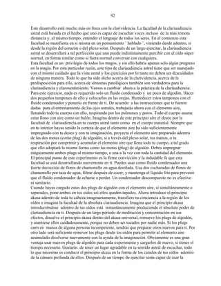92
Este desarrollo está mucho más en línea con la clarividencia. La facultad de la clariaudiencia
astral está basada en el hecho que uno es capaz de escuchar voces incluso de la mas remota
distancia y, al mismo tiempo, entender el lenguaje de todos los seres. En el comienzo esta
facultad se manifiesta en si misma en un pensamiento ¨ hablado ¨, viniendo desde adentro, si
desde la región del corazón o del plexo solar. Después de un largo ejercitar, la clariaudiencia
astral se desarrollará a tal perfección que uno puede indistintamente percibir con el oído súper
normal, en forma similar como si fuera normal conversar con cualquiera.
Esta facultad es un privilegio de todos los magos, y sin ello habría apenas solo algún progreso
en la magia. Por esta particular razón, este tipo de clariaudiencia astral tiene que ser manejado
con el mismo cuidado que la vista astral y los ejercicios por lo tanto no deben ser descuidados
de ninguna manera. Todo lo que ha sido dicho acerca de la clarividencia, acerca de la
predisposición para ello, acerca de síntomas patológicos también son verdaderos para la
clariaudiencia y clarosentimiento. Vamos a cambiar ahora a la práctica de la clariaudiencia:
Para este ejercicio, nada es requerido solo un fluido condensado y un poco de algodón. Hacer
dos pequeños tampones de ello y colocarlos en las orejas. Humedecer estos tampones con el
fluido condensador y ponerlo en frente de ti. De acuerdo a las instrucciones que te fueron
dadas para el entrenamiento de los ojos astrales, trabajarás ahora con el elemento aire,
llenando todo tu cuerpo con ello, respirando por los pulmones y poros. Todo el cuerpo asume
estar lleno con aire como un balón. Imagina dentro de este principio aire el deseo por la
facultad de clariaudiencia en tu cuerpo astral tanto como en el cuerpo material. Siempre que
en tu interior hayas tenido la certeza de que el elemento aire ha sido suficientemente
impregnado con tu deseo y con tu imaginación, proyecta el elemento aire preparado adentro
de las dos motas (como plug) de algodón, si a través del plexo solar, tus manos, o tu
respiración por comprimir y acumular el elemento aire que llena todo tu cuerpo, a tal grado
que ello adoptará la misma forma como las motas (plug) de algodón. Debes impregnar
mágicamente ambos plugs al mismo tiempo, o una a la vez con toda la cantidad del elemento.
El principal punto de este experimento es la firme convicción y la indudable fe que esta
facultad se está desarrollando suavemente en ti. Puedes usar como fluido condensador una
fuerte decocción de flores de chamomille en agua destilada. Usa dos cucharadas de flores de
chamomille por taza de agua, filtrar después de cocer, y mantenga el líquido frío para prevenir
que el fluido condensador de echarse a perder. Un condensador descompuesto no es efectivo
ni sanitario.
Cuando hayas cargado estos dos plugs de algodón con el elemento aire, si simultáneamente o
separados, pone ambos en tos oídos así ellos queden tapados. Ahora introduce el principio
akasa adentro de toda tu cabeza imaginariamente, transfiere tu conciencia a la región de los
oídos e imagina la facultad de la absoluta clariaudiencia. Imagina que el principio akasa
introduciéndose adentro de tus oídos está instantáneamente produciendo el absoluto poder de
clariaudiencia en ti. Después de un largo período de meditación y concentración en sus
efectos, disuelve el principio akasa dentro del akasa universal, remueve los plugs de algodón,
y mantiene ellos cuidadosamente, porque no deben ser tocados por nadie más. Si los plugs
caen en manos de alguna persona incompetente, tendrás que preparar otros nuevos para ti. Por
otro lado será suficiente remover los plugs desde los oídos para permitir al elemento aire
acumulado disolverse nuevamente con la ayuda de la imaginación. Obviamente es una gran
ventaja usar nuevos plugs de algodón para cada experimento y cargarlos de nuevo, si tienes el
tiempo necesario. Gustarás de tener un lugar agradable en tu sentido astral de escuchar, todo
lo que necesitas es conducir el principio akasa en la forma de los canales de tus oídos adentro
de la cámara profunda de ellos. Después de un tiempo de ejercitar serás capaz de usar la
 