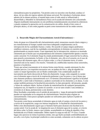 93
clariaudiencia para tus propósitos. Tan pronto como no necesites esta facultad, conduce el
akasa de tus oídos de regreso adentro del akasa universal. Por introducir el principio akasa
adentro de la cámara acústica, el mental tanto como el oído astral es influenciado y
desarrollado y obtendrás la clariaudiencia física con la ayuda del elemento aire concentrado.
Alguien meditando intensamente en este problema instantáneamente encontrará la coherencia
y puede comparar la operación con la comunicación sin cables, donde el éter como el
principio akasa y el aire están jugando su parte como transmisores de las ondas sonoras.
2. Desarrollo Mágico del Clarosentimiento Astral (Clairsentience) ~
Antes de pasar en el desarrollo del clarisentimiento astral, tomaremos nuestro diario mágico y
nos transferiremos al tiempo cuando estuvimos trabajando completamente con la
introspección de las cualidades buenas y malas. De acuerdo al espejo mágico podríamos
establecer entonces, cual de las cualidades correspondiente al elemento en cuestión estuvo
predominando en nuestra mente. Cuan importante fue la introspección, entonces es mostrada
claramente por el hecho que esa preponderancia del elemento comprometido apunta a nuestro
centro sensorial. Si el elemento fuego ha estado predominando el lugar sensorial fue la cabeza,
para ponerlo correctamente, la frente; si fue el elemento aire, ello es el corazón; en el caso de
prevalecer del elemento agua, ello es el plexo solar; y si fue el elemento tierra, el centro
sensorial está en las manos o los muslos. Teniendo así, establecidas nuestras áreas sensoriales,
pasamos a la práctica;
Tienes que actuar exactamente en la misma forma como hiciste, cuando entrenaste los dos
sentidos previos. Los requisitos necesarios son: un pedazo de lino o plug de algodón los
cuales se mojan ligeramente con un fluido condensador. Este condensador puede ser
nuevamente una fuerte decocción de flores de chamomile. Luego, estás cargando tu cuerpo
con el elemento agua a través de la respiración pulmonar y por los poros y con el deseo que
este elemento produzca clarisentimiento en ti. El término clarisentimiento significa la facultad
de percibir y sentir todo el fenómeno y poderes ocurriendo en los elementos y en akasa. A este
campo también pertenece la facultad de psicometría, la clara percepción del presente, pasado
y futuro de cualquier objeto. Incluso el poder de materialización de cualquier pensamiento,
cualquiera sea, no importa si el punto en cuestión es un ser auto creado o una entidad ya
existente en al akasa, perteneciente a este dominio.
Otras facultades conectadas con el sentido de percepción y toque de percepción también
pueden ser registradas en la categoría de clarisentimiento. Intuición para originar en
clarisentimiento. Estos pocos ejemplos pueden ser suficientes para explicar el poder de
clarisentimiento.
Tan pronto como hayas acumulado el elemento agua en todo el cuerpo a través de los poros y
a través de la respiración, carga con intensa imaginación la facultad de clarisentimiento.
Debes estar absolutamente seguro que es bastante fuerte para alcanzar esta facultad en tu
cuerpo astral. Con la ayuda de la imaginación saca el elemento agua de tu cuerpo, si a través
del plexo solar, la frente, manos o por exhalar, acumulándolo en el plug de algodón o lino
humedecido en el fluido condensador. Debes repetir la carga no más de 7-9 veces. Cuando
hagas este ejercicio no tomes la postura común, sino que hazlo acostado confortablemente en
un sofá, o en el piso, la principal condición es estar acostado, solamente con la cabeza un poco
 