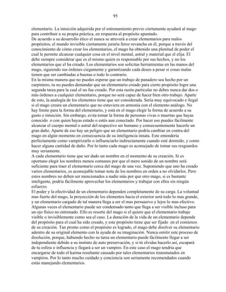 95
elementario. La intuición adquirida por el entrenamiento previo ciertamente ayudará al mago
para contribuir a su propia práctica, en respuesta al propósito apuntado.
De acuerdo a su desarrollo ético el nunca se atreverá a crear elementarios para malos
propósitos, el mundo invisible ciertamente juraría feroz revancha en él, porque a través del
conocimiento de cómo crear los elementarios, el mago ha obtenido una plenitud de poder el
cual le permite alcanzar cualquier cosa en el nivel mental, astral y material que el elija. El
debe siempre considerar que es el mismo quien es responsable por sus hechos, y no los
elementarios que el ha creado. Los elementarios son solícitas herramientas en las manos del
mago, siguiendo sus órdenes ciegamente y garantizando cada deseo a pesar si cosas malas
tienen que ser cambiadas a buenas o todo lo contrario.
En la misma manera que no puedes esperar que un trabajo de panadero sea hecho por un
carpintero, tu no puedes demandar que un elementario creado para cierto propósito logre una
segunda tarea para la cual el no fue creado. Por esta razón particular no debes nunca dar dos o
más órdenes a cualquier elementario, porque no será capaz de hacer bien otro trabajo. Aparte
de esto, la analogía de los elementos tiene que ser considerada. Sería muy equivocado e ilegal
si el mago creara un elementario que no estuviera en armonía con el elemento análogo. No
hay límite para la forma del elementario, y está en el mago elegir la forma de acuerdo a su
gusto e intuición. Sin embargo, evita tomar la forma de personas vivas o muertas que hayas
conocido o con quien hayas estado o estés aun conectado. Por hacer eso puedes fácilmente
alcanzar el cuerpo mental o astral del respectivo ser humano y consecuentemente hacerle un
gran daño. Aparte de eso hay un peligro que un elementario podría cambiar en contra del
mago en algún momento en consecuencia de su inteligencia innata. Este entendería
perfectamente como vampirizarlo o influenciarlo indirectamente cuando esté dormido, y como
hacer alguna cantidad de daño. Por lo tanto cada mago es aconsejado de tomar sus resguardos
muy seriamente.
A cada elementario tiene que ser dado un nombre en el momento de su creación. Si es
oportuno elegir los nombres menos comunes por que el mero sonido de un nombre será
suficiente para traer el elementario cerca del mago de una vez. Suponiendo que uno ha creado
varios elementarios, es aconsejable tomar nota de los nombres en orden a no olvidarlos. Pero
estos nombres no deben ser mencionados a nadie más por que otro mago, si es bastante
inteligente, podría fácilmente aprovechar los elementarios y trabajar con ellos sin ningún
esfuerzo.
El poder y la efectividad de un elementario dependen completamente de su carga. La voluntad
mas fuerte del mago, la proyección de los elementos hacia el exterior será todo lo mas grande,
y un elementario cargado de tal manera llega a ser el mas persuasivo y lejos lo mas efectivo.
Algunas veces el elementario puede ser condensado tanto que llega a ser visible incluso para
un ojo físico no entrenado. Ello es resorte del mago si el quiere que el elementario trabaje
visible o invisiblemente como sea el caso. La duración de la vida de un elementario depende
del propósito para el cual ha sido creado, y este propósito tiene que ser fijado en el comienzo
de su creación. Tan pronto como el propósito es logrado, el mago debe disolver su elementario
adentro de su original elemento con la ayuda de su imaginación. Nunca omitir este proceso de
disolución, porque, habiendo hecho su tarea un elementario puede fácilmente llegar a ser
independiente debido a su instinto de auto preservación, y si tú olvidas hacerlo así, escapará
de tu esfera o influencia y llegará a ser un vampiro. En este caso el mago tendría que
encargarse de todo el karma resultante causado por tales elementarios transmutados en
vampiros. Por lo tanto mucho cuidado y conciencia son seriamente recomendados cuando
estás manejando elementarios.
 